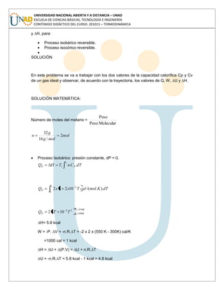 UNIVERSIDAD NACIONAL ABIERTA Y A DISTANCIA – UNAD
ESCUELA DE CIENCIAS BÁSICAS, TECNOLOGÍA E INGENIERÍA
CONTENIDO DIDÁCTICO DEL CURSO: 201015 – TERMODINÁMICA
y ∆H, para:
Proceso isobárico reversible.
Proceso isocórico reversible.
SOLUCIÓN
En este problema se va a trabajar con los dos valores de la capacidad calorífica Cp y Cv
de un gas ideal y observar, de acuerdo con la trayectoria, los valores de Q, W, ∆U y ∆H.
SOLUCIÓN MATEMÁTICA:
Número de moles del metano =
MolecularPeso
Peso
mol
molg
g
n 2
/16
32
Proceso Isobárico: presión constante, dP = 0.
2
..1
T
PP dTCnTHQ
dTKmolcalTxxQ
T
T
P )../(10232
2
1
2
KT
KTP TTQ
550
300
22 2
1
1032
∆H= 5.8 kcal
W = -P. ∆V = -n.R.∆T = -2 x 2 x (550 K - 300K) cal/K
=1000 cal = 1 kcal
∆H = ∆U + ∆(P.V) = ∆U + n.R.∆T
∆U = -n.R.∆T = 5.8 kcal - 1 kcal = 4.8 kcal
 