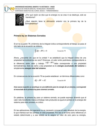 UNIVERSIDAD NACIONAL ABIERTA Y A DISTANCIA – UNAD
ESCUELA DE CIENCIAS BÁSICAS, TECNOLOGÍA E INGENIERÍA
CONTENIDO DIDÁCTICO DEL CURSO: 201015 – TERMODINÁMICA
¿Por qué razón se dice que la energía no se crea ni se destruye, solo se
transforma?
¿Qué relación tiene la afirmación anterior con la primera ley de la
termodinámica?
Primera ley en Sistemas Cerrados
Si en la ecuación 78, el término de la integral cíclica correspondiente al trabajo se pasa al
otro lado de la ecuación se obtiene:
0)( WQ Ecuación 79
Ahora, ¿recuerda Ud. que en la unidad 1 se estableció que la integral cíclica de una
propiedad termodinámica es cero? Entonces, el valor entre paréntesis correspondiente a
la diferencia entre calor y trabajo )( WQ debe corresponder a una propiedad
termodinámica. Esto es cierto y esa propiedad es la energía acumulada del sistema o
simplemente energía total del sistema.
En consecuencia de la ecuación 79 se puede establecer en términos diferenciales cono:
dEWQ Ecuación 80
Esta nueva ecuación se constituye en una definición para la energía de un sistema y corresponde
al enunciado de la primera ley para sistemas cerrados.
En palabras, la primera ley para un sistema cerrado, se puede expresar diciendo que el
calor neto transferido menos el trabajo neto producido es igual al cambio en la energía del
sistema para todo proceso no cíclico.
En las aplicaciones de ingeniería no es necesario conocer el valor absoluto de la energía,
lo que interesa son los cambios en esta propiedad. Por eso si se toma como referencia un
estado determinado y a ese estado se le asigna un valor de cero para su energía,
 