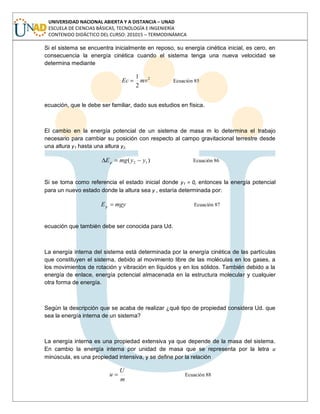 UNIVERSIDAD NACIONAL ABIERTA Y A DISTANCIA – UNAD
ESCUELA DE CIENCIAS BÁSICAS, TECNOLOGÍA E INGENIERÍA
CONTENIDO DIDÁCTICO DEL CURSO: 201015 – TERMODINÁMICA
Si el sistema se encuentra inicialmente en reposo, su energía cinética inicial, es cero, en
consecuencia la energía cinética cuando el sistema tenga una nueva velocidad se
determina mediante
2
2
1
mvEc Ecuación 85
ecuación, que le debe ser familiar, dado sus estudios en física.
El cambio en la energía potencial de un sistema de masa m lo determina el trabajo
necesario para cambiar su posición con respecto al campo gravitacional terrestre desde
una altura y1 hasta una altura y2.
)( 12 yymgEp Ecuación 86
Si se toma como referencia el estado inicial donde y1 = 0, entonces la energía potencial
para un nuevo estado donde la altura sea y , estaría determinada por:
mgyEp Ecuación 87
ecuación que también debe ser conocida para Ud.
La energía interna del sistema está determinada por la energía cinética de las partículas
que constituyen el sistema, debido al movimiento libre de las moléculas en los gases, a
los movimientos de rotación y vibración en líquidos y en los sólidos. También debido a la
energía de enlace, energía potencial almacenada en la estructura molecular y cualquier
otra forma de energía.
Según la descripción que se acaba de realizar ¿qué tipo de propiedad considera Ud. que
sea la energía interna de un sistema?
La energía interna es una propiedad extensiva ya que depende de la masa del sistema.
En cambio la energía interna por unidad de masa que se representa por la letra u
minúscula, es una propiedad intensiva, y se define por la relación
m
U
u Ecuación 88
 