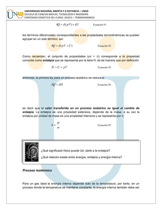 UNIVERSIDAD NACIONAL ABIERTA Y A DISTANCIA – UNAD
ESCUELA DE CIENCIAS BÁSICAS, TECNOLOGÍA E INGENIERÍA
CONTENIDO DIDÁCTICO DEL CURSO: 201015 – TERMODINÁMICA
dUpVdQ )( Ecuación 91
los términos diferenciales correspondientes a las propiedades termodinámicas se pueden
agrupar en un solo término; así:
)( UpVdQ Ecuación 92
Como recuerdan, el conjunto de propiedades (pV + U) corresponde a la propiedad
conocida como entalpía que se representa por la letra H, de tal manera que por definición
pVUH Ecuación 93
entonces, la primera ley para un proceso isobárico se reduce a:
dHQ Ecuación 94
es decir que el calor transferido en un proceso isobárico es igual al cambio de
entalpía. La entalpía es una propiedad extensiva, depende de la masa, a su vez la
entalpía por unidad de masa es una propiedad intensiva y se representa por h:
m
H
h Ecuación 95
¿Qué significado físico puede Ud. darle a la entalpía?
¿Qué relación existe entre energía, entalpía y energía interna?
Proceso isotérmico
Para un gas ideal la energía interna depende solo de la temperatura, por tanto, en un
proceso donde la temperatura se mantiene constante, la energía interna también debe ser
 