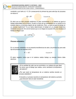 UNIVERSIDAD NACIONAL ABIERTA Y A DISTANCIA – UNAD
ESCUELA DE CIENCIAS BÁSICAS, TECNOLOGÍA E INGENIERÍA
CONTENIDO DIDÁCTICO DEL CURSO: 201015 – TERMODINÁMICA
constante y por tanto dU = 0. En consecuencia la primera ley para este tipo de procesos
se reduce a:
WQ Ecuación 96
Es decir que en todo proceso isotérmico el calor suministrado a un sistema es igual al
trabajo desarrollado por el mismo. Si esto no fuera así se manifestaría en un cambio en la
energía interna y el proceso dejaría de ser isotérmico. Pero, ¿a qué es igual el trabajo en
un proceso isotérmico? Ya se había determinado el trabajo en un proceso isotérmico
mediante la ecuación 39, de tal manera que si se integra la ecuación 96 y se remplaza el
trabajo se llega a que
)ln(
1
2
21
V
V
nRTQ Ecuación 97
Proceso adiabático
En un proceso adiabático no se presenta transferencia de calor y la primera ley para este
tipo de procesos se expresa como:
UW Ecuación 99
El signo negativo indica que si el sistema realiza trabajo su energía interna debe
disminuir.
¿Si la cantidad de calor que se suministra a un sistema de gas ideal
es menor que el trabajo que realiza, como cambiará la temperatura
del sistema?
¿Por qué razón la temperatura de un sistema cambia durante un
proceso adiabático?
Si durante un proceso isocórico la temperatura del sistema aumenta
¿qué dirección tiene el calor transferido
 