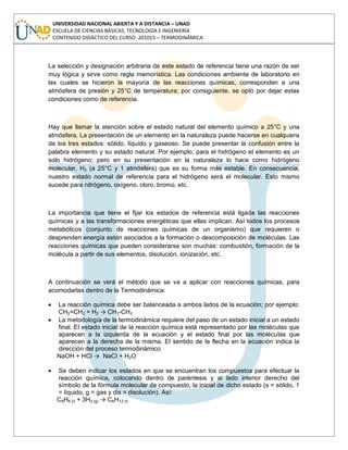 UNIVERSIDAD NACIONAL ABIERTA Y A DISTANCIA – UNAD
ESCUELA DE CIENCIAS BÁSICAS, TECNOLOGÍA E INGENIERÍA
CONTENIDO DIDÁCTICO DEL CURSO: 201015 – TERMODINÁMICA
La selección y designación arbitraria de este estado de referencia tiene una razón de ser
muy lógica y sirve como regla memorística. Las condiciones ambiente de laboratorio en
las cuales se hicieron la mayoría de las reacciones químicas, corresponden a una
atmósfera de presión y 25°C de temperatura; por consiguiente, se optó por dejar estas
condiciones como de referencia.
Hay que llamar la atención sobre el estado natural del elemento químico a 25°C y una
atmósfera. La presentación de un elemento en la naturaleza puede hacerse en cualquiera
de los tres estados: sólido, líquido y gaseoso. Se puede presentar la confusión entre la
palabra elemento y su estado natural. Por ejemplo, para el hidrógeno el elemento es un
solo hidrógeno; pero en su presentación en la naturaleza lo hace como hidrógeno
molecular, H2 (a 25°C y 1 atmósfera) que es su forma más estable. En consecuencia,
nuestro estado normal de referencia para el hidrógeno será el molecular. Esto mismo
sucede para nitrógeno, oxígeno, cloro, bromo, etc.
La importancia que tiene el fijar los estados de referencia está ligada las reacciones
químicas y a las transformaciones energéticas que ellas implican. Así todos los procesos
metabólicos (conjunto de reacciones químicas de un organismo) que requieren o
desprenden energía están asociados a la formación o descomposición de moléculas. Las
reacciones químicas que pueden considerarse son muchas: combustión, formación de la
molécula a partir de sus elementos, disolución, ionización, etc.
A continuación se verá el método que se va a aplicar con reacciones químicas, para
acomodarlas dentro de la Termodinámica:
La reacción química debe ser balanceada a ambos lados de la ecuación; por ejemplo:
CH2=CH2 + H2 → CH3-CH3
La metodología de la termodinámica requiere del paso de un estado inicial a un estado
final. El estado inicial de la reacción química está representado por las moléculas que
aparecen a la izquierda de la ecuación y el estado final por las moléculas que
aparecen a la derecha de la misma. El sentido de la flecha en la ecuación indica la
dirección del proceso termodinámico:
NaOH + HCI → NaCI + H2O
Se deben indicar los estados en que se encuentran los compuestos para efectuar la
reacción química, colocando dentro de paréntesis y al lado interior derecho del
símbolo de la fórmula molecular de compuesto, la inicial de dicho estado (s = sólido, 1
= líquido, g = gas y dis = disolución). Así:
C6H6 (l) + 3H2 (g) → C6H12 (l)
 
