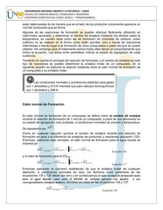 UNIVERSIDAD NACIONAL ABIERTA Y A DISTANCIA – UNAD
ESCUELA DE CIENCIAS BÁSICAS, TECNOLOGÍA E INGENIERÍA
CONTENIDO DIDÁCTICO DEL CURSO: 201015 – TERMODINÁMICA
estar balanceadas de tal manera que en el lado de los productos únicamente aparezca un
mol del compuesto que se forma.
Algunas de las reacciones de formación se pueden efectuar fácilmente utilizando un
calorímetro apropiado y determinar el cambio de entalpía mediante los efectos sobre la
temperatura, en cambio otras como las de formación de monóxido de carbono, ácido
sulfúrico no se realizan en la forma como están escritas, sino a través de reacciones
intermedias o dando lugar a la formación de otros compuestos a parte del que se quiere
obtener. Sin embargo para el tratamiento teórico todas ellas tienen el comportamiento que
indica la ecuación. Las letras entre paréntesis indican el estado de agregación de cada
sustancia.
Teniendo en cuenta el concepto de reacción de formación y el cambio de entalpía en este
tipo de reacciones es posible determinar la entalpía molar de un compuesto. En la
siguiente sección se deducirá la relación existente entre el calor normal de formación de
un compuesto y su entalpía molar.
Calor normal de Formación
El calor normal de formación de un compuesto se define como el cambio de entalpía
durante la reacción de formación de 1 mol de un compuesto, a partir de sus elementos en
su estado de agregación más probable, a condiciones normales de presión y temperatura.
Se representa por
o
fH
Como en cualquier reacción química el cambio de entalpía durante una reacción de
formación es igual a la diferencia de entalpías de productos y reactantes (ecuación 133).
Entonces, aplicando este concepto, el calor normal de formación para el agua líquida se
expresa por
o
gO
o
gH
o
lOHlOH
o
f HHHH )()()())(( 2222
½
Ecuación 136
y el calor de formación para el CO2(g)
o
gO
o
grafitoC
o
gCOgCO
o
f HHHH )()()())(( 222
Ecuación 137
Entonces aplicando el convenio establecido de que la entalpía molar de cualquier
elemento, a condiciones normales es cero, los términos entre paréntesis de las
ecuaciones 134 y 135 deben ser cero y en consecuencia el calor normal de formación tanto
para el agua líquida como para el dióxido de carbono gaseoso son iguales a sus
correspondientes entalpías molares, tal como se indica en las ecuaciones 136 y 137.
o
lOHlOH
o
f HH )())(( 22
Ecuación 138
Las condiciones normales o condiciones estándar para gases
son 1 atmósfera y 273 K mientras que para cálculos termoquímicos
son 1 atmósfera y 298 K.
 