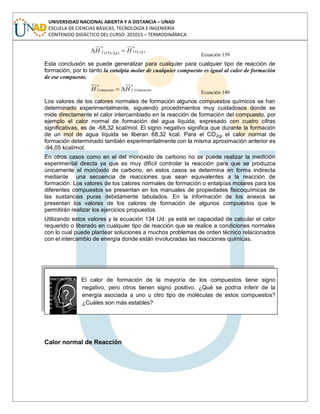 UNIVERSIDAD NACIONAL ABIERTA Y A DISTANCIA – UNAD
ESCUELA DE CIENCIAS BÁSICAS, TECNOLOGÍA E INGENIERÍA
CONTENIDO DIDÁCTICO DEL CURSO: 201015 – TERMODINÁMICA
o
gCOgCO
o
f HH )())(( 22
Ecuación 139
Esta conclusión se puede generalizar para cualquier para cualquier tipo de reacción de
formación, por lo tanto la entalpía molar de cualquier compuesto es igual al calor de formación
de ese compuesto.
o
Compuestof
o
Compuesto HH Ecuación 140
Los valores de los calores normales de formación algunos compuestos químicos se han
determinado experimentalmente, siguiendo procedimientos muy cuidadosos donde se
mide directamente el calor intercambiado en la reacción de formación del compuesto, por
ejemplo el calor normal de formación del agua líquida, expresado con cuatro cifras
significativas, es de -68,32 kcal/mol. El signo negativo significa que durante la formación
de un mol de agua líquida se liberan 68,32 kcal. Para el CO2(g) el calor normal de
formación determinado también experimentalmente con la misma aproximación anterior es
-94,05 kcal/mol.
En otros casos como en el del monóxido de carbono no se puede realizar la medición
experimental directa ya que es muy difícil controlar la reacción para que se produzca
únicamente el monóxido de carbono, en estos casos se determina en forma indirecta
mediante una secuencia de reacciones que sean equivalentes a la reacción de
formación. Los valores de los calores normales de formación o entalpías molares para los
diferentes compuestos se presentan en los manuales de propiedades fisicoquímicas de
las sustancias puras debidamente tabulados. En la información de los anexos se
presentan los valores de los calores de formación de algunos compuestos que le
permitirán realizar los ejercicios propuestos.
Utilizando estos valores y la ecuación 134 Ud. ya está en capacidad de calcular el calor
requerido o liberado en cualquier tipo de reacción que se realice a condiciones normales
con lo cual puede plantear soluciones a muchos problemas de orden técnico relacionados
con el intercambio de energía donde están involucradas las reacciones químicas.
El calor de formación de la mayoría de los compuestos tiene signo
negativo, pero otros tienen signo positivo. ¿Qué se podría inferir de la
energía asociada a uno u otro tipo de moléculas de estos compuestos?
¿Cuáles son más estables?
Calor normal de Reacción
 