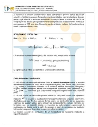 UNIVERSIDAD NACIONAL ABIERTA Y A DISTANCIA – UNAD
ESCUELA DE CIENCIAS BÁSICAS, TECNOLOGÍA E INGENIERÍA
CONTENIDO DIDÁCTICO DEL CURSO: 201015 – TERMODINÁMICA
Al reaccionar el zinc con una solución de ácido clorhídrico se produce cloruro de zinc en
solución e hidrógeno gaseoso. Para determinar la cantidad de calor producida se debe en
primer lugar escribir la ecuación balanceada correspondiente y evaluar el cambio de
entalpía por mol de zinc y luego determinar el calor producido al reaccionar los moles que
corresponden a 2,50 g de zinc. Recuerde que las entalpías molares de los elementos a
condiciones normales son cero.
SOLUCIÓN DEL PROBLEMA
Reacción Zn(s) + 2HCl(sln) ZnCl2(sln) + H2(g)
0000
ln)()()(2ln)(2 2 ssgs ClHfZnHZnClf
o
R HHHHH
Las entalpías molares del hidrógeno y del zinc son cero, remplazando se tiene
o
RH [1mol(-115,54kcal/mol)] – [2mol(-39,85kcal/mol)]
o
RH -35,84 kcal
El signo negativo indica que se trata de una reacción exotérmica.
Calor Normal de Combustión
El calor normal de combustión se define como el cambio de entalpía durante la reacción
de oxidación completa de 1 mol de un compuesto orgánico para formar como productos
CO2(g) y H2O(l) a condiciones normales. Si la sustancia además de carbono, hidrógeno y
oxígeno contiene nitrógeno, azufre o un halógeno se obtendrán como productos N2(g),
SO2(g) y HX ( sln). Recuerde que X representa cualquier halógeno como cloro, bromo o
yodo.
El calor de normal de combustión para un mol de un compuesto orgánico se representa
mediante
o
CH y su valor se puede determinar experimentalmente utilizando calorímetros
diseñados para este fin. Los valores de los calores de combustión de las sustancias
orgánicas se pueden utilizar para calcular los correspondientes calores normales de
formación que por reacción directa es imposible su determinación experimental. A
continuación se ilustra como a partir de conocer el calor de combustión de cualquier
hidrocarburo se puede determinar su calor normal de formación:
La reacción general de combustión de un hidrocarburo se representa mediante la
siguiente ecuación:
 