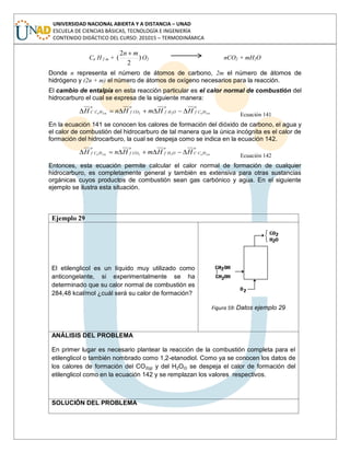 UNIVERSIDAD NACIONAL ABIERTA Y A DISTANCIA – UNAD
ESCUELA DE CIENCIAS BÁSICAS, TECNOLOGÍA E INGENIERÍA
CONTENIDO DIDÁCTICO DEL CURSO: 201015 – TERMODINÁMICA
Cn H 2 m + )
2
2
(
mn
O2 nCO2 + mH2O
Donde n representa el número de átomos de carbono, 2m el número de átomos de
hidrógeno y (2n + m) el número de átomos de oxígeno necesarios para la reacción.
El cambio de entalpía en esta reacción particular es el calor normal de combustión del
hidrocarburo el cual se expresa de la siguiente manera:
o
HCf
o
OHf
o
COf
o
HCC mnmn HHmHnH 2222
Ecuación 141
En la ecuación 141 se conocen los calores de formación del dióxido de carbono, el agua y
el calor de combustión del hidrocarburo de tal manera que la única incógnita es el calor de
formación del hidrocarburo, la cual se despeja como se indica en la ecuación 142.
o
HCC
o
OHf
o
COf
o
HCf mnmn HHmHnH 2222
Ecuación 142
Entonces, esta ecuación permite calcular el calor normal de formación de cualquier
hidrocarburo, es completamente general y también es extensiva para otras sustancias
orgánicas cuyos productos de combustión sean gas carbónico y agua. En el siguiente
ejemplo se ilustra esta situación.
Ejemplo 29
El etilenglicol es un líquido muy utilizado como
anticongelante, si experimentalmente se ha
determinado que su calor normal de combustión es
284,48 kcal/mol ¿cuál será su calor de formación?
Figura 59: Datos ejemplo 29
ANÁLISIS DEL PROBLEMA
En primer lugar es necesario plantear la reacción de la combustión completa para el
etilenglicol o también nombrado como 1,2-etanodiol. Como ya se conocen los datos de
los calores de formación del CO2(g) y del H2O(l) se despeja el calor de formación del
etilenglicol como en la ecuación 142 y se remplazan los valores respectivos.
SOLUCIÓN DEL PROBLEMA
 