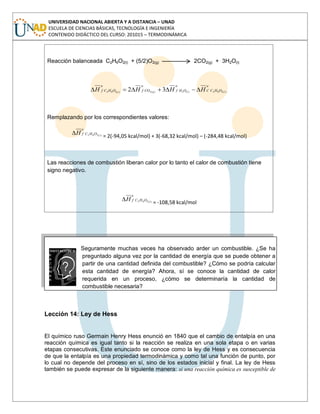 UNIVERSIDAD NACIONAL ABIERTA Y A DISTANCIA – UNAD
ESCUELA DE CIENCIAS BÁSICAS, TECNOLOGÍA E INGENIERÍA
CONTENIDO DIDÁCTICO DEL CURSO: 201015 – TERMODINÁMICA
Reacción balanceada C2H6O2(l) + (5/2)O2(g) 2CO2(g) + 3H2O(l)
o
OHCC
o
OHf
o
COf
o
OHCf llgl
HHHH )(262)(2)(2)(262 32
Remplazando por los correspondientes valores:
o
OHCf l
H )(262
= 2(-94,05 kcal/mol) + 3(-68,32 kcal/mol) – (-284,48 kcal/mol)
Las reacciones de combustión liberan calor por lo tanto el calor de combustión tiene
signo negativo.
o
OHCf l
H )(262
= -108,58 kcal/mol
Seguramente muchas veces ha observado arder un combustible. ¿Se ha
preguntado alguna vez por la cantidad de energía que se puede obtener a
partir de una cantidad definida del combustible? ¿Cómo se podría calcular
esta cantidad de energía? Ahora, sí se conoce la cantidad de calor
requerida en un proceso, ¿cómo se determinaría la cantidad de
combustible necesaria?
Lección 14: Ley de Hess
El químico ruso Germain Henry Hess enunció en 1840 que el cambio de entalpía en una
reacción química es igual tanto si la reacción se realiza en una sola etapa o en varias
etapas consecutivas. Este enunciado se conoce como la ley de Hess y es consecuencia
de que la entalpía es una propiedad termodinámica y como tal una función de punto, por
lo cual no depende del proceso en sí, sino de los estados inicial y final. La ley de Hess
también se puede expresar de la siguiente manera: si una reacción química es susceptible de
 