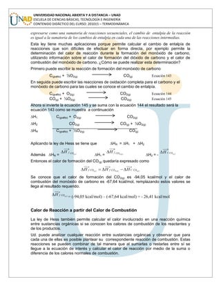 UNIVERSIDAD NACIONAL ABIERTA Y A DISTANCIA – UNAD
ESCUELA DE CIENCIAS BÁSICAS, TECNOLOGÍA E INGENIERÍA
CONTENIDO DIDÁCTICO DEL CURSO: 201015 – TERMODINÁMICA
expresarse como una sumatoria de reacciones secuenciales, el cambio de entalpía de la reacción
es igual a la sumatoria de los cambios de entalpía en cada una de las reacciones intermedias.
Esta ley tiene muchas aplicaciones porque permite calcular el cambio de entalpía de
reacciones que son difíciles de efectuar en forma directa, por ejemplo permite la
determinación del calor de reacción durante la formación del monóxido de carbono,
utilizando información sobre el calor de formación del dióxido de carbono y el calor de
combustión del monóxido de carbono. ¿Cómo se puede realizar esta determinación?
Primero puede escribir la reacción de formación del monóxido de carbono
C(grafito) + ½O2(g) CO(g) Ecuación 143
En seguida puede escribir las reacciones de oxidación completa para el carbono y el
monóxido de carbono para las cuales se conoce el cambio de entalpía.
C(grafito) + O2(g) CO2(g) Ecuación 144
CO(g) + ½O2(g) CO2(g) Ecuación 145
Ahora si invierte la ecuación 145 y se suma con la ecuación 144 el resultado será la
ecuación 143 como se muestra a continuación
∆H1 C(grafito) + O2(g) CO2(g)
∆H2 CO2(g) CO(g) + ½O2(g)
∆HR C(grafito) + ½O2(g) CO(g)
Aplicando la ley de Hess se tiene que ∆HR = ∆H1 + ∆H2
Además ∆HR = )(
0
gCOfH
∆H1 = )(2
0
gCOfH
∆H2 = - )(
0
gCOCH
Entonces el calor de formación del CO(g) quedaría expresado como
o
COC
o
COf
o
COf ggg HHH )()(2)(
Se conoce que el calor de formación del CO2(g) es -94,05 kcal/mol y el calor de
combustión del monóxido de carbono es -67,64 kcal/mol, remplazando estos valores se
llega al resultado requerido.
o
COf gH )(
= (-94,05 kcal/mol) – (-67,64 kcal/mol) = - 26,41 kcal/mol
Calor de Reacción a partir del Calor de Combustión
La ley de Hess también permite calcular el calor involucrado en una reacción química
entre sustancias orgánicas si se conocen los calores de combustión de los reactantes y
de los productos.
Ud. puede analizar cualquier reacción entre sustancias orgánicas y observar que para
cada una de ellas es posible plantear su correspondiente reacción de combustión. Estas
reacciones se pueden combinar de tal manera que al sumarlas o restarlas entre sí se
llegue a la ecuación de interés y calcular el calor de reacción por medio de la suma o
diferencia de los calores normales de combustión.
 
