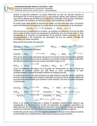 UNIVERSIDAD NACIONAL ABIERTA Y A DISTANCIA – UNAD
ESCUELA DE CIENCIAS BÁSICAS, TECNOLOGÍA E INGENIERÍA
CONTENIDO DIDÁCTICO DEL CURSO: 201015 – TERMODINÁMICA
Analice el siguiente problema: se quiere determinar el calor de reacción durante la
fermentación de un mol de glucosa C6H12O6 para producir etanol y gas carbónico, para lo
cual, sólo se dispone de los datos de los calores de combustión de la glucosa y del etanol.
¿Cómo podría Ud. plantear una solución a éste y otros problemas similares?
En primer lugar debe escribir la reacción de interés, es decir para este caso, la ecuación
para la fermentación de la glucosa por acción de las enzimas presentes en las levaduras:
C6H12O6(s) 2C2H5OH(l) + 2CO2(g) H = ¿?
Una vez que se ha establecido la ecuación, se procede a la aplicación de la ley de Hess
para lo cual se debe buscar una secuencia de reacciones que al sumarse entre sí sean
equivalentes a la ecuación de fermentación de la glucosa. Estas ecuaciones son las
correspondientes a las reacciones de combustión ya que los calores normales de
combustión son datos conocidos.
Reacción de combustión de la glucosa
C6H12O6(s) + 6O2(g) 6CO2(g) + 6H2O H =
o
sOHCCH )(6126
Reacción de combustión del etanol
C2H5OH(l) + 3O2(g) 2CO2(g) + 3H2O H =
o
lOHHCCH )(52
Para que la suma de las reacciones sea igual a la reacción inicial el etanol debe aparecer
del lado de los productos lo cual se consigue si se escribe la reacción para la combustión
del etanol en forma inversa lo que implica cambiarle el signo al H.
2CO2(g) + 3H2O C2H5OH(l) + 3O2(g) H = -
o
lOHHCCH )(52
Como el coeficiente del etanol en la ecuación de fermentación es dos, entonces se
multiplica la ecuación anterior por este factor y, como consecuencia, el valor
correspondiente al cambio de entalpía también se multiplica por dos.
En esta forma al sumar las dos ecuaciones se debe obtener la reacción inicial, y aplicando
la ley de Hess, la entalpía de la reacción total debe ser igual a la suma de las entalpías de
las reacciones secuenciales que conducen a esta reacción, tal como lo puede comprobar
a continuación.
C6H12O6(s) + 6O2(g) 6CO2(g) + 6H2O H =
o
sOHCCH )(6126
4CO2(g) + 6H2O 2C2H5OH(l) + 6O2(g) H = -2
o
lOHHCCH )(52
C6H12O6(s) 2C2H5OH(l) + 2CO2(g)
H =
o
sOHCCH )(6126
-2
o
lOHHCCH )(52
.
Ahora si se detiene un momento y analiza el resultado anterior podrá observar que
corresponde a la diferencia entre el calor de combustión de la glucosa (reactante) y el
doble del calor de combustión del etanol (producto). Esta situación siempre se presenta
cuando las sustancias que intervienen en la reacción son de naturaleza orgánica.
Finalmente para dar respuesta a la pregunta planteada se buscan en las tablas de calores
de combustión los correspondientes valores para la glucosa y para el etanol.
 