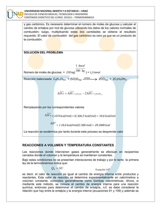UNIVERSIDAD NACIONAL ABIERTA Y A DISTANCIA – UNAD
ESCUELA DE CIENCIAS BÁSICAS, TECNOLOGÍA E INGENIERÍA
CONTENIDO DIDÁCTICO DEL CURSO: 201015 – TERMODINÁMICA
y gas carbónico. Es necesario determinar el número de moles de glucosa y calcular el
cambio de entalpía por mol de glucosa utilizando los datos de los calores normales de
combustión; luego, multiplicando estas dos cantidades se obtiene el resultado
requerido. El calor de combustión del gas carbónico es cero ya que es un producto de
la combustión.
SOLUCIÓN DEL PROBLEMA
Número de moles de glucosa = 270 kg(
kg
kmol
180
1
) = 1,5 kmol
Reacción balanceada C6H12O6(s) + (5/2)O2(g)
zimasa
2CO2(g) + 2C2H5OH(l)
o
OHHCC
o
OHCC
o
R lHHH )(526126 2
Remplazando por los correspondientes valores
o
RH = (-673 kcal/mol) + 2(-326,7 kcal/mol) = -19,6 kcal/mol
o
H
= (-19,6 kcal/mol)(1.500 mol) = -29.2400 kcal
La reacción es exotérmica por tanto durante este proceso se desprende calor
REACCIONES A VOLUMEN Y TEMPERATURA CONSTANTES
Las reacciones donde intervienen gases generalmente se efectúan en recipientes
cerrados donde el volumen y la temperatura se mantienen constantes.
Bajo estas condiciones no se presentan interacciones de trabajo y por lo tanto la primera
ley de la termodinámica indica que:
UQR Ecuación 147
es decir, el calor de reacción es igual al cambio de energía interna entre productos y
reactantes. Este calor de reacción se determina experimentalmente en calorímetros a
volumen constante, conocidos generalmente como bombas calorimétricas. Ahora, si
mediante este método, se conoce el cambio de energía interna para una reacción
química, entonces para determinar el cambio de entalpía, ∆H, se debe considerar la
relación que hay entre la entalpía y la energía interna (ecuaciones 91 y 109) y además se
 