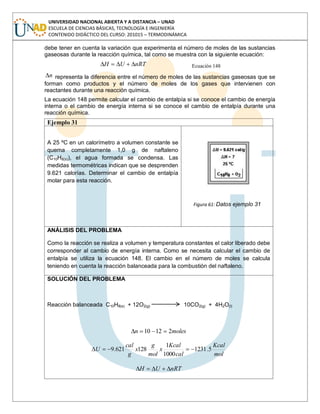 UNIVERSIDAD NACIONAL ABIERTA Y A DISTANCIA – UNAD
ESCUELA DE CIENCIAS BÁSICAS, TECNOLOGÍA E INGENIERÍA
CONTENIDO DIDÁCTICO DEL CURSO: 201015 – TERMODINÁMICA
debe tener en cuenta la variación que experimenta el número de moles de las sustancias
gaseosas durante la reacción química, tal como se muestra con la siguiente ecuación:
nRTUH Ecuación 148
n representa la diferencia entre el número de moles de las sustancias gaseosas que se
forman como productos y el número de moles de los gases que intervienen con
reactantes durante una reacción química.
La ecuación 148 permite calcular el cambio de entalpía si se conoce el cambio de energía
interna o el cambio de energía interna si se conoce el cambio de entalpía durante una
reacción química.
Ejemplo 31
A 25 ºC en un calorímetro a volumen constante se
quema completamente 1,0 g de naftaleno
(C10H8(s)), el agua formada se condensa. Las
medidas termométricas indican que se desprenden
9.621 calorías. Determinar el cambio de entalpía
molar para esta reacción.
Figura 61: Datos ejemplo 31
ANÁLISIS DEL PROBLEMA
Como la reacción se realiza a volumen y temperatura constantes el calor liberado debe
corresponder al cambio de energía interna. Como se necesita calcular el cambio de
entalpía se utiliza la ecuación 148. El cambio en el número de moles se calcula
teniendo en cuenta la reacción balanceada para la combustión del naftaleno.
SOLUCIÓN DEL PROBLEMA
Reacción balanceada C10H8(s) + 12O2(g) 10CO2(g) + 4H2O(l)
molesn 21210
mol
Kcal
cal
Kcal
x
mol
g
x
g
cal
U 5.1231
1000
1
128621.9
nRTUH
 