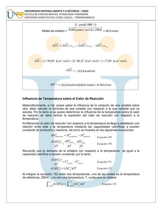 UNIVERSIDAD NACIONAL ABIERTA Y A DISTANCIA – UNAD
ESCUELA DE CIENCIAS BÁSICAS, TECNOLOGÍA E INGENIERÍA
CONTENIDO DIDÁCTICO DEL CURSO: 201015 – TERMODINÁMICA
Moles de metano = KKmollatm
latm
298)../.(082,0
)000.1)(1(
= 40,9 moles
o
CHf
o
OHf
o
COf
o
R glg HHHH )(4)(2)(2 2
)/89,17()/32,68(2)/05,94( molkcalmolkcalmolkcalH
o
R
o
RH = - 212,8 kcal/mol
H (- 212,8 kcal/mol)(40,9 moles) = 8.703,5 kcal
Influencia de Temperatura sobre el Calor de Reacción
Matemáticamente, si Ud. quiere saber la influencia de la variación de una variable sobre
otra, debe calcular la derivada de esa variable con respecto a la que variable que se
estudia. Por lo tanto si se quiere determinar la influencia de la temperatura sobre el calor
de reacción se debe derivar la expresión del calor de reacción con respecto a la
temperatura.
Al diferenciar el calor de reacción con respecto a la temperatura se llega a establecer una
relación entre éste y la temperatura mediante las capacidades caloríficas a presión
constante de productos y reactivos, tal como se muestra en las siguientes ecuaciones:
000
Re reactivosproductosaccion HHH
Ecuación 149
dT
dH
dT
dH
dT
Hd o
react
o
prod
o
R )(
Ecuación 150
Recuerde que la derivada de la entalpía con respecto a la temperatura es igual a la
capacidad calorífica a presión constante, por lo tanto
react
o
pprod
o
p
o
R
CC
dT
Hd )(
Ecuación 151
dTCHd o
p
o
R )()( Ecuación 152
Al integrar la ecuación 152 entre dos temperaturas, una de las cuales es la temperatura
de referencia, 298 K, y la otra una temperatura, T, cualquiera se obtiene
dTCHd
TT
T
o
p
TT
T
o
R
2
1
2
1 298298
)()( Ecuación 153
 
