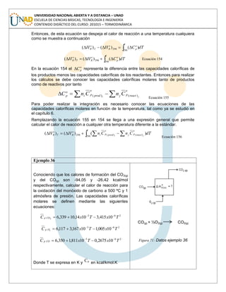 UNIVERSIDAD NACIONAL ABIERTA Y A DISTANCIA – UNAD
ESCUELA DE CIENCIAS BÁSICAS, TECNOLOGÍA E INGENIERÍA
CONTENIDO DIDÁCTICO DEL CURSO: 201015 – TERMODINÁMICA
Entonces, de esta ecuación se despeja el calor de reacción a una temperatura cualquiera
como se muestra a continuación
dTCHH
T
o
p
o
RT
o
R
298
298 )()()(
dTCHH
T
o
p
o
RT
o
R
298
298 )()()( Ecuación 154
En la ecuación 154 el o
pC representa la diferencia entre las capacidades caloríficas de
los productos menos las capacidades caloríficas de los reactantes. Entonces para realizar
los cálculos se debe conocer las capacidades caloríficas molares tanto de productos
como de reactivos por tanto
ji react
o
pjprod
o
pi
o
p CnCnC )()(
Ecuación 155
Para poder realizar la integración es necesario conocer las ecuaciones de las
capacidades caloríficas molares en función de la temperatura, tal como ya se estudió en
el capítulo 6.
Remplazando la ecuación 155 en 154 se llega a una expresión general que permite
calcular el calor de reacción a cualquier otra temperatura diferente a la estándar.
dTCnCnHH
T
react
o
pjprod
o
pi
o
RT
o
R ji298
)()(298 )()()(
Ecuación 156
Ejemplo 36
Conociendo que los calores de formación del CO2(g)
y del CO(g) son -94,05 y -26,42 kcal/mol
respectivamente, calcular el calor de reacción para
la oxidación del monóxido de carbono a 500 ºC y 1
atmósfera de presión. Las capacidades caloríficas
molares se definen mediante las siguientes
ecuaciones:
263
10415,31014,10339,62 TxTxC COp
263
10005,110167,3117,62 TxTxC Op
263
102675,010811,1350,6 TxTxC COp
Donde T se expresa en K y pC en kcal/kmol.K
CO(g) + ½O2(g) CO2(g)
Figura 71: Datos ejemplo 36
 