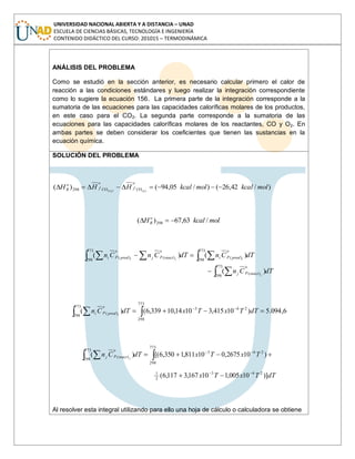 UNIVERSIDAD NACIONAL ABIERTA Y A DISTANCIA – UNAD
ESCUELA DE CIENCIAS BÁSICAS, TECNOLOGÍA E INGENIERÍA
CONTENIDO DIDÁCTICO DEL CURSO: 201015 – TERMODINÁMICA
ANÁLISIS DEL PROBLEMA
Como se estudió en la sección anterior, es necesario calcular primero el calor de
reacción a las condiciones estándares y luego realizar la integración correspondiente
como lo sugiere la ecuación 156. La primera parte de la integración corresponde a la
sumatoria de las ecuaciones para las capacidades caloríficas molares de los productos,
en este caso para el CO2. La segunda parte corresponde a la sumatoria de las
ecuaciones para las capacidades caloríficas molares de los reactantes, CO y O2. En
ambas partes se deben considerar los coeficientes que tienen las sustancias en la
ecuación química.
SOLUCIÓN DEL PROBLEMA
)/42,26()/05,94()( )()(2298 molkcalmolkcalHHH gg CO
o
fCO
o
f
o
R
molkcalH o
R /63,67)( 298
dTCn
dTCndTCnCn
j
iji
react
o
pj
prod
o
pireact
o
pjprod
o
pi
773
298
)(
773
298
)(
773
298
)()(
)(
)()(
6,094.5)10415,31014,10339,6()(
773
298
263
773
298
)( dTTxTxdTCn iprod
o
pi
dTTxTx
TxTxdTCn jreact
o
pj
)]10005,110167,3117,6(
)102675,010811,1350,6[()(
263
2
1
773
298
263
773
298
)(
Al resolver esta integral utilizando para ello una hoja de cálculo o calculadora se obtiene
 