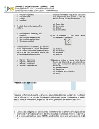 UNIVERSIDAD NACIONAL ABIERTA Y A DISTANCIA – UNAD
ESCUELA DE CIENCIAS BÁSICAS, TECNOLOGÍA E INGENIERÍA
CONTENIDO DIDÁCTICO DEL CURSO: 201015 – TERMODINÁMICA
a) Volumen específico
b) Volumen molar
c) Energía
d) Densidad
4) El estado de un sistemas de define
mediante
a) Una propiedad intensiva y otra
extensiva
b) Dos propiedades extensivas
c) Dos propiedades intensivas
d) Una sola propiedad
5) Se desea estudiar los cambios que ocurren
en las propiedades de un gas almacenado
en un cilindro cuando éste se expone a los
rayos del sol. Para este caso el sistema que
se considera debe tener paredes
a) Rígidas y diatérmicas
b) Rígidas y adiabáticas
c) Móviles y permeables
d) Móviles e impermeables
estados intermedios después de los cuales
sus propiedades son iguales a las del
estado inicial el proceso se denomina
a) Reversible
b) Irreversible
c) Cíclico
d) Cuasiestático
9) En el diagrama VT, las líneas rectas
corresponden a trayectoria
a) Isóbaras
b) Adiabáticas
c) Isotermas
d) Isócoras
10) Luego de evaluar la integral cíclica de una
función se determinó que era diferente de
cero, por consiguiente corresponde una
función de
a) proceso definido
b) trayectoria
c) propiedad termodinámica
d) punto
Problemas de aplicación
Resuelva en forma individual o en grupo los siguientes problemas, compare los resultados
con la información de retorno. Si encuentra dificultades revise nuevamente la teoría,
discuta con sus compañeros, si persiste las dudas, plantéelas en la sesión de tutoría.
1) La masa de nitrógeno que se encuentra en el interior de un cilindro vertical provisto de
un émbolo de área transversal de 30 cm2
, el cual se desplaza sin fricción, es de 0,7 g.
Si la presión atmosférica es de 101 kPa y sobre él se ejerce una fuerza externa de 20
N.
 