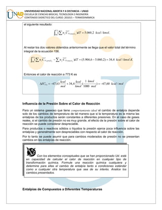 UNIVERSIDAD NACIONAL ABIERTA Y A DISTANCIA – UNAD
ESCUELA DE CIENCIAS BÁSICAS, TECNOLOGÍA E INGENIERÍA
CONTENIDO DIDÁCTICO DEL CURSO: 201015 – TERMODINÁMICA
el siguiente resultado:
./2,060.5)(
773
298
)( kmolkcaldTCn jreact
o
pj
Al restar los dos valores obtenidos anteriormente se llega que el valor total del término
integral de la ecuación 156.
KkmolkcaldTCnCn jj react
o
pjprod
o
pi ./4,34)2,060.56,904.5()(
773
298
)()(
Entonces el calor de reacción a 773 K es
molkcal
mol
kmol
kmol
kcal
mol
kcal
H o
/60,67)
1000
1
(4,3463,67773
Influencia de la Presión Sobre el Calor de Reacción
Para un sistema gaseoso que tiene comportamiento ideal el cambio de entalpía depende
solo de los cambios de temperatura de tal manera que si la temperatura es la misma las
entalpías de los productos serán constantes a diferentes presiones. En el caso de gases
reales, si el cambio de presión no es muy grande, el efecto de la presión sobre el calor de
reacción se puede considerar despreciable.
Para productos o reactivos sólidos o líquidos la presión ejerce poca influencia sobre las
entalpías y generalmente son despreciables con respecto al calor de reacción.
Por lo tanto se puede asumir que para cambios moderados de presión no se presentan
cambios en las entalpías de reacción.
Entalpías de Compuestos a Diferentes Temperaturas
Con los elementos conceptuales que se han proporcionado Ud. está
en capacidad de calcular el calor de reacción en cualquier tipo de
transformación química. Formule una reacción química cualquiera y
determine para ellas el cambio de entalpía tanto a condiciones estándar
como a cualquier otra temperatura que sea de su interés. Analice los
cambios presentados.
 