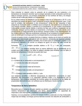 UNIVERSIDAD NACIONAL ABIERTA Y A DISTANCIA – UNAD
ESCUELA DE CIENCIAS BÁSICAS, TECNOLOGÍA E INGENIERÍA
CONTENIDO DIDÁCTICO DEL CURSO: 201015 – TERMODINÁMICA
Para entender la relación entre la variación de la entalpía de una sustancia y la
temperatura es necesario recordar que la energía asociada a todo compuesto químico se
debe la energía química, a la energía involucrada en los cambios de fase y la energía
cinética de las moléculas debido a su temperatura.
En la unidad anterior se estableció que la entalpía molar de un compuesto a 25 ºC y una
atmósfera de presión es igual al calor normal de formación de ese compuesto, pero, ¿cuál
será la entalpía del compuesto a otra temperatura? Antes de dar respuesta a esta
pregunta es necesario volver a enfatizar que la energía de una sustancia se compone de
una energía sensible, debido a cambios en la temperatura, lo que implica movimientos
moleculares; energía latente debida a cambios de fase que conllevan separación de las
moléculas; energía química debido al rompimiento o formación de enlaces dando como
consecuencia un reagrupamiento de los átomos; energía nuclear si hay desintegración de
los núcleos atómicos. Bajo las condiciones ordinarias no se considera la energía nuclear y
solo se contemplan la energía química, la energía latente y la energía sensible.
Cuando el estado inicial y el estado final de un sistema reactivo es el mismo el cambio de
energía está determinado solo por el calor de reacción, pero si no, se requieren precisar
los calores latentes y los calores sensibles. Por lo tanto para un compuesto químico a una
temperatura diferente a la normal, su entalpía es igual a la suma del calor normal de
formación
o
fH y la entalpía sensible relativa a 25 °C y 1 atm del compuesto,
)( 298
o
T HH . La entalpía sensible tiene la misma definición que la establecida en la
unidad cinco para entalpía; se utiliza la palabra sensible para enfatizar que se debe al
cambio de temperatura. Entonces se puede decir que:
)(( 298
0 o
TfT HHHnH Ecuación 157
Donde:
HT = Entalpía de un compuesto a una temperatura T
n = número de moles del compuesto
o
fH = Entalpía normal molar de formación.
TH = Entalpía molar sensible a la temperatura T
o
H 298 = Entalpía molar sensible a 298 K y 1 atm.
Las entalpías sensibles a diferente temperatura se determinan conociendo el calor
específico del compuesto o su capacidad calorífica molar y su dependencia con la
temperatura. Las entalpías sensibles de muchos gases se encuentran en las tablas de
propiedades termodinámicas o en software que se distribuye a través de Internet.
Temperatura de llama Adiabática
Recuerda que al comienzo de este capítulo se planteó una pregunta relacionada con la
máxima temperatura que alcanzaría una llama, ahora estamos en capacidad de
responder a ese interrogante y establecer un método para calcularla.
Veamos, si no se presentan cambios de energía cinética y potencial y no hay involucrado
ningún tipo de trabajo, la energía química liberada durante una reacción de combustión o
 