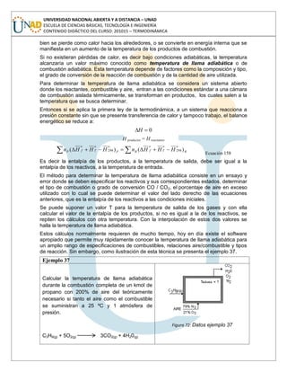 UNIVERSIDAD NACIONAL ABIERTA Y A DISTANCIA – UNAD
ESCUELA DE CIENCIAS BÁSICAS, TECNOLOGÍA E INGENIERÍA
CONTENIDO DIDÁCTICO DEL CURSO: 201015 – TERMODINÁMICA
bien se pierde como calor hacia los alrededores, o se convierte en energía interna que se
manifiesta en un aumento de la temperatura de los productos de combustión.
Si no existieran pérdidas de calor, es decir bajo condiciones adiabáticas, la temperatura
alcanzaría un valor máximo conocido como temperatura de llama adiabática o de
combustión adiabática. Esta temperatura depende de factores como la composición y tipo,
el grado de conversión de la reacción de combustión y de la cantidad de aire utilizada.
Para determinar la temperatura de llama adiabática se considera un sistema abierto
donde los reactantes, combustible y aire, entran a las condiciones estándar a una cámara
de combustión aislada térmicamente, se transforman en productos, los cuales salen a la
temperatura que se busca determinar.
Entonces si se aplica la primera ley de la termodinámica, a un sistema que reacciona a
presión constante sin que se presente transferencia de calor y tampoco trabajo, el balance
energético se reduce a:
0H
H productos = H reactantes
R
oo
T
o
fRP
oo
T
o
fP HHHnHHHn )()( 298298
Ecuación 158
Es decir la entalpía de los productos, a la temperatura de salida, debe ser igual a la
entalpía de los reactivos, a la temperatura de entrada.
El método para determinar la temperatura de llama adiabática consiste en un ensayo y
error donde se deben especificar los reactivos y sus correspondientes estados, determinar
el tipo de combustión o grado de conversión CO / CO2, el porcentaje de aire en exceso
utilizado con lo cual se puede determinar el valor del lado derecho de las ecuaciones
anteriores, que es la entalpía de los reactivos a las condiciones iniciales.
Se puede suponer un valor T para la temperatura de salida de los gases y con ella
calcular el valor de la entalpía de los productos, si no es igual a la de los reactivos, se
repiten los cálculos con otra temperatura. Con la interpolación de estos dos valores se
halla la temperatura de llama adiabática.
Estos cálculos normalmente requieren de mucho tiempo, hoy en día existe el software
apropiado que permite muy rápidamente conocer la temperatura de llama adiabática para
un amplio rango de especificaciones de combustibles, relaciones aire/combustible y tipos
de reacción. Sin embargo, como ilustración de esta técnica se presenta el ejemplo 37.
Ejemplo 37
Calcular la temperatura de llama adiabática
durante la combustión completa de un kmol de
propano con 200% de aire del teóricamente
necesario si tanto el aire como el combustible
se suministran a 25 ºC y 1 atmósfera de
presión.
C3H8(g) + 5O2(g) 3CO2(g) + 4H20(g)
Figura 72: Datos ejemplo 37
 