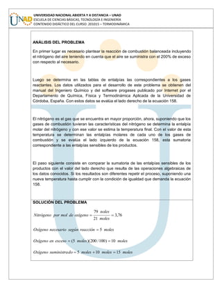 UNIVERSIDAD NACIONAL ABIERTA Y A DISTANCIA – UNAD
ESCUELA DE CIENCIAS BÁSICAS, TECNOLOGÍA E INGENIERÍA
CONTENIDO DIDÁCTICO DEL CURSO: 201015 – TERMODINÁMICA
ANÁLISIS DEL PROBLEMA
En primer lugar es necesario plantear la reacción de combustión balanceada incluyendo
el nitrógeno del aire teniendo en cuenta que el aire se suministra con el 200% de exceso
con respecto al necesario.
Luego se determina en las tablas de entalpías las correspondientes a los gases
reactantes. Los datos utilizados para el desarrollo de este problema se obtienen del
manual del Ingeniero Químico y del software progases publicado por Internet por el
Departamento de Química, Física y Termodinámica Aplicada de la Universidad de
Córdoba, España. Con estos datos se evalúa el lado derecho de la ecuación 158.
El nitrógeno es el gas que se encuentra en mayor proporción, ahora, suponiendo que los
gases de combustión tuvieran las características del nitrógeno se determina la entalpía
molar del nitrógeno y con ese valor se estima la temperatura final. Con el valor de esta
temperatura se determinan las entalpías molares de cada uno de los gases de
combustión y se evalúa el lado izquierdo de la ecuación 158, esta sumatoria
correspondiente a las entalpías sensibles de los productos.
El paso siguiente consiste en comparar la sumatoria de las entalpías sensibles de los
productos con el valor del lado derecho que resulta de las operaciones algebraicas de
los datos conocidos. Si los resultados son diferentes repetir el proceso, suponiendo una
nueva temperatura hasta cumplir con la condición de igualdad que demanda la ecuación
158.
SOLUCIÓN DEL PROBLEMA
76,3
21
79
moles
noles
oxígenodemolporNitrógeno
molesreacciónsegúnnecesarioOxígeno 5
molesmolesexcesoenOxígeno 10)100/200)(5(
molesmolesmolesdosuministraOxígeno 15105
 