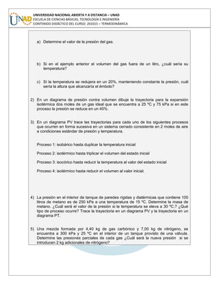 UNIVERSIDAD NACIONAL ABIERTA Y A DISTANCIA – UNAD
ESCUELA DE CIENCIAS BÁSICAS, TECNOLOGÍA E INGENIERÍA
CONTENIDO DIDÁCTICO DEL CURSO: 201015 – TERMODINÁMICA
a) Determine el valor de la presión del gas.
b) Si en el ejemplo anterior el volumen del gas fuera de un litro, ¿cuál sería su
temperatura?
c) Sí la temperatura se redujera en un 20%, manteniendo constante la presión, cuál
sería la altura que alcanzaría el émbolo?
2) En un diagrama de presión contra volumen dibuje la trayectoria para la expansión
isotérmica dos moles de un gas ideal que se encuentra a 25 ºC y 75 kPa si en este
proceso la presión se reduce en un 40%.
3) En un diagrama PV trace las trayectorias para cada uno de los siguientes procesos
que ocurren en forma sucesiva en un sistema cerrado consistente en 2 moles de aire
a condiciones estándar de presión y temperatura.
Proceso 1: isobárico hasta duplicar la temperatura inicial
Proceso 2: isotérmico hasta triplicar el volumen del estado inicial
Proceso 3: isocórico hasta reducir la temperatura al valor del estado inicial
Proceso 4: isotérmico hasta reducir el volumen al valor inicial.
4) La presión en el interior de tanque de paredes rígidas y diatérmicas que contiene 100
litros de metano es de 250 kPa a una temperatura de 15 ºC. Determine la masa de
metano. ¿Cuál será el valor de la presión si la temperatura se eleva a 30 ºC.? ¿Qué
tipo de proceso ocurre? Trace la trayectoria en un diagrama PV y la trayectoria en un
diagrama PT.
5) Una mezcla formada por 4,40 kg de gas carbónico y 7,00 kg de nitrógeno, se
encuentra a 300 kPa y 25 ºC en el interior de un tanque provisto de una válvula.
Determine las presiones parciales de cada gas ¿Cuál será la nueva presión si se
introducen 2 kg adicionales de nitrógeno?
 