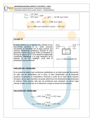 UNIVERSIDAD NACIONAL ABIERTA Y A DISTANCIA – UNAD
ESCUELA DE CIENCIAS BÁSICAS, TECNOLOGÍA E INGENIERÍA
CONTENIDO DIDÁCTICO DEL CURSO: 201015 – TERMODINÁMICA
89,8
15,0
33,12
kmol
kmol
n
n
NaOH
OH
kmolkcalH o
s /100.102
kmolkcalHHH o
s
o
s
o
s /000.112
kcalkmolkmolkcalQ 150)15,0)(/000.1(
Ejemplo 35
El ácido sulfúrico es un reactivo muy utilizado en los
laboratorios químicos y en varios procesos
industriales, al mezclarse con el agua produce una
reacción fuertemente exotérmica. Calcular el calor
generado cuando 24,5 kg de H2SO4 se disuelven en
54,0 kg de agua a 20 ºC. Si la mezcla se realiza bajo
condiciones adiabáticas y el calor específico de la
solución es de 0,61 kcal/kgºC ¿cuál será la
temperatura que se alcanza?
Figura 70: Datos ejemplo 35
ANÁLISIS DEL PROBLEMA
Si la mezcla se realiza bajo condiciones adiabáticas no se debe presentar intercambio
de calor con los alrededores, por lo tanto, el calor desprendido por la disolución
ocasiona el aumento de temperatura. Entonces a partir de la masa de la solución
formada y de su calor específico se puede determinar el la temperatura que alcanzaría
el sistema. Para resolver este tipo de problemas será necesario en primer lugar
calcular el calor involucrado en la disolución y luego el cambio de temperatura.
SOLUCIÓN DEL PROBLEMA
kmol
kg
kmol
kgn SOH 25,0)
98
1
)(5,24(42
kmol
kg
kmol
kgn OH 50,3)
18
1
)(0,54(2
 