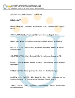 UNIVERSIDAD NACIONAL ABIERTA Y A DISTANCIA – UNAD
ESCUELA DE CIENCIAS BÁSICAS, TECNOLOGÍA E INGENIERÍA
CONTENIDO DIDÁCTICO DEL CURSO: 201015 – TERMODINÁMICA
FUENTES DOCUMENTALES DE LA UNIDAD 1
BIBLIOGRAFÍA
Módulo: MÚNERA TANGARIFE, Rubén Darío (2009). Termodinámica. Bogotá:
UNAD.
AYUSO MARTÍNEZ, Luís Evaristo (1989). Termodinámica. Bogotá: Unisur.
ABBOT; VAN NESS. Termodinámica. Serie compendios Schaum. Mc Graw Hill.
BOXER, G. (1990). Termodinámica. Cuadernos de trabajo. Addison & Wesley .
Iberoamericana.
CISNEROS REVELO, Álvaro Enrique (2005). Termodinámica. Bogotá: UNAD.
ÇENGEL, Yunus A.; BOLES, Michael A. (2003). Termodinámica. México: Editorial
McGraw-Hill.
FAIRES, V. (1980). Thermodynamics. New York: The Mc Millan Compay.
HOUGEN, O.A.; WATSON, K.M.; RAGATZ, R.A. (1988). Principios de los
Procesos Químicos V.2: Termodinámica. Barcelona: Editorial Reverté.
JONES; DUGAN (1996). Ingeniería Termodinámica. México: Prentice-Hall
Hispanoamericana.
 