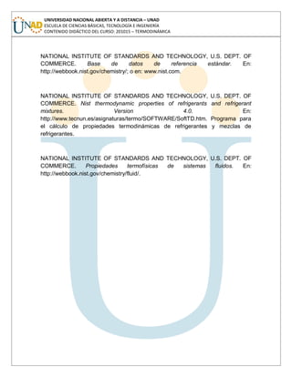 UNIVERSIDAD NACIONAL ABIERTA Y A DISTANCIA – UNAD
ESCUELA DE CIENCIAS BÁSICAS, TECNOLOGÍA E INGENIERÍA
CONTENIDO DIDÁCTICO DEL CURSO: 201015 – TERMODINÁMICA
NATIONAL INSTITUTE OF STANDARDS AND TECHNOLOGY, U.S. DEPT. OF
COMMERCE. Base de datos de referencia estándar. En:
http://webbook.nist.gov/chemistry/; o en: www.nist.com.
NATIONAL INSTITUTE OF STANDARDS AND TECHNOLOGY, U.S. DEPT. OF
COMMERCE. Nist thermodynamic properties of refrigerants and refrigerant
mixtures. Version 4.0. En:
http://www.tecnun.es/asignaturas/termo/SOFTWARE/SoftTD.htm. Programa para
el cálculo de propiedades termodinámicas de refrigerantes y mezclas de
refrigerantes.
NATIONAL INSTITUTE OF STANDARDS AND TECHNOLOGY, U.S. DEPT. OF
COMMERCE. Propiedades termofísicas de sistemas fluidos. En:
http://webbook.nist.gov/chemistry/fluid/.
 