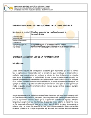UNIVERSIDAD NACIONAL ABIERTA Y A DISTANCIA – UNAD
ESCUELA DE CIENCIAS BÁSICAS, TECNOLOGÍA E INGENIERÍA
CONTENIDO DIDÁCTICO DEL CURSO: 201015 – TERMODINÁMICA
UNIDAD 2: SEGUNDA LEY Y APLICACIONES DE LA TERMODINÁMICA
Nombre de la Unidad Entalpia segunda ley y aplicaciones de la
termodinámica
Introducción
Justificación
Intencionalidades
Formativas
Denominación de
capítulos
Segunda ley de la termodinámica; ciclos
termodinámicos; aplicaciones de la termodinámica
CAPITULO 4: SEGUNDA LEY DE LA TERMODINAMICA
Introducción
A esta altura del curso Ud. habrá podido apreciar la gran importancia que tiene la primera
ley en aplicaciones relacionadas con la energía ya que constituye el fundamento de
cualquier balance energético, sin embargo la primera ley tiene limitaciones, no nos dice
nada sobre la posibilidad o probabilidad de que ocurra un determinado suceso, por
ejemplo que se efectúe una reacción bajo determinadas condiciones, o sobre la dirección
en la cual los procesos termodinámicos se realizan, ni sobre la calidad de la energía. Por
ejemplo el trabajo se puede convertir completamente en calor pero el calor por ningún
medio se puede convertir completamente en trabajo, aunque ambos procesos cumplen
con la primera ley.
Surge la pregunta ¿cuál será la máxima cantidad de trabajo que se puede obtener a partir
de una determinada cantidad de calor? ¿Qué dispositivos se utilizan para ello? Por otra
parte la experiencia cotidiana indica que si se ponen en contacto dos objetos a diferente
temperatura se produce una transferencia de calor del objeto caliente al objeto frío, nunca
se ha observado el proceso inverso, es decir, que el objeto a mayor temperatura se
caliente más y el objeto frío se enfríe en una proporción equivalente; fíjese que también
en estos procesos se cumple la primera ley. El calor se transfiere espontáneamente
 