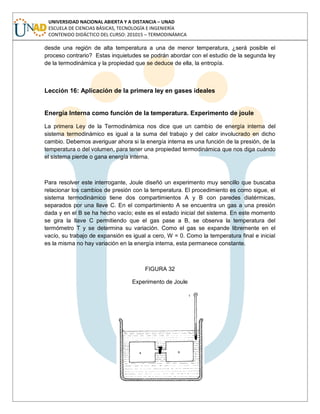 UNIVERSIDAD NACIONAL ABIERTA Y A DISTANCIA – UNAD
ESCUELA DE CIENCIAS BÁSICAS, TECNOLOGÍA E INGENIERÍA
CONTENIDO DIDÁCTICO DEL CURSO: 201015 – TERMODINÁMICA
desde una región de alta temperatura a una de menor temperatura, ¿será posible el
proceso contrario? Estas inquietudes se podrán abordar con el estudio de la segunda ley
de la termodinámica y la propiedad que se deduce de ella, la entropía.
Lección 16: Aplicación de la primera ley en gases ideales
Energía Interna como función de la temperatura. Experimento de joule
La primera Ley de la Termodinámica nos dice que un cambio de energía interna del
sistema termodinámico es igual a la suma del trabajo y del calor involucrado en dicho
cambio. Debemos averiguar ahora si la energía interna es una función de la presión, de la
temperatura o del volumen, para tener una propiedad termodinámica que nos diga cuándo
el sistema pierde o gana energía interna.
Para resolver este interrogante, Joule diseñó un experimento muy sencillo que buscaba
relacionar los cambios de presión con la temperatura. El procedimiento es como sigue, el
sistema termodinámico tiene dos compartimientos A y B con paredes diatérmicas,
separados por una llave C. En el compartimiento A se encuentra un gas a una presión
dada y en el B se ha hecho vacío; este es el estado inicial del sistema. En este momento
se gira la llave C permitiendo que el gas pase a B, se observa la temperatura del
termómetro T y se determina su variación. Como el gas se expande libremente en el
vacío, su trabajo de expansión es igual a cero, W = 0. Como la temperatura final e inicial
es la misma no hay variación en la energía interna, esta permanece constante.
FIGURA 32
Experimento de Joule
 