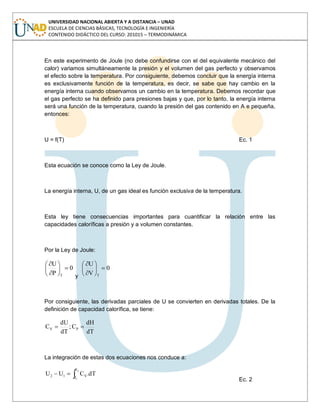 UNIVERSIDAD NACIONAL ABIERTA Y A DISTANCIA – UNAD
ESCUELA DE CIENCIAS BÁSICAS, TECNOLOGÍA E INGENIERÍA
CONTENIDO DIDÁCTICO DEL CURSO: 201015 – TERMODINÁMICA
En este experimento de Joule (no debe confundirse con el del equivalente mecánico del
calor) variamos simultáneamente la presión y el volumen del gas perfecto y observamos
el efecto sobre la temperatura. Por consiguiente, debemos concluir que la energía interna
es exclusivamente función de la temperatura, es decir, se sabe que hay cambio en la
energía interna cuando observamos un cambio en la temperatura. Debemos recordar que
el gas perfecto se ha definido para presiones bajas y que, por lo tanto, la energía interna
será una función de la temperatura, cuando la presión del gas contenido en A e pequeña,
entonces:
U = f(T) Ec. 1
Esta ecuación se conoce como la Ley de Joule.
La energía interna, U, de un gas ideal es función exclusiva de la temperatura.
Esta ley tiene consecuencias importantes para cuantificar la relación entre las
capacidades caloríficas a presión y a volumen constantes.
Por la Ley de Joule:
0
P
U
T y
0
V
U
T
Por consiguiente, las derivadas parciales de U se convierten en derivadas totales. De la
definición de capacidad calorífica, se tiene:
dT
dH
C;
dT
dU
C PV
La integración de estas dos ecuaciones nos conduce a:
2
1
T
T
V12 dT.CUU
Ec. 2
 