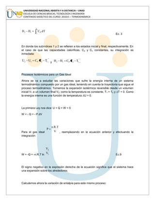 UNIVERSIDAD NACIONAL ABIERTA Y A DISTANCIA – UNAD
ESCUELA DE CIENCIAS BÁSICAS, TECNOLOGÍA E INGENIERÍA
CONTENIDO DIDÁCTICO DEL CURSO: 201015 – TERMODINÁMICA
2
1
T
T
P12 dT.CHH
Ec. 3
En donde los subíndices 1 y 2 se refieren a los estados inicial y final, respectivamente. En
el caso de que las capacidades caloríficas, Cp y Cv constantes, su integración es
inmediata:
12V12 TTCUU y 12P12 TTCHH
Procesos Isotérmicos para un Gas Ideal
Ahora se va a estudiar las variaciones que sufre la energía interna de un sistema
termodinámico compuesto por un gas ideal, teniendo en cuenta la trayectoria que sigue el
proceso termodinámico. Tomemos la expansión isotérmica reversible desde un volumen
inicial V1 a un volumen final V2; como la temperatura es constante, T1 = T2 y ∆T = 0. Como
la energía interna es una función de temperatura ∆U = 0.
La primera Ley nos dice: U = Q + W = 0
W = - Q = - P.dV
Para el gas ideal V
n.R.T
P
, reemplazando en la ecuación anterior y efectuando la
integración:
W = -Q = -n.R.T ln 1
2
V
V
Ec.9
El signo negativo en la expresión derecha de la ecuación significa que el sistema hace
una expansión sobre los alrededores.
Calculemos ahora la variación de entalpía para este mismo proceso:
 