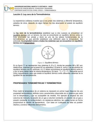 UNIVERSIDAD NACIONAL ABIERTA Y A DISTANCIA – UNAD
ESCUELA DE CIENCIAS BÁSICAS, TECNOLOGÍA E INGENIERÍA
CONTENIDO DIDÁCTICO DEL CURSO: 201015 – TERMODINÁMICA
Lección 2: Ley cero de la Termodinámica
La experiencia cotidiana muestra que si se juntan dos sistemas a diferente temperatura,
aislados de otros, después de algún tiempo los dos alcanzarán el estado de equilibrio
térmico.
La ley cero de la termodinámica establece que si dos cuerpos se encuentran en
equilibrio térmico con un tercero, los dos se encontrarán en equilibrio térmico entre sí.
Este enunciado tan simple y obvio es uno de los pilares fundamentales de la
termodinámica ya que permite establecer una definición para la temperatura. Así
entonces, la propiedad común a todos los sistemas que se encuentren en equilibrio
térmico es la temperatura.
Figura 11: Equilibrio térmico
En la figura 11 se representan tres sistemas A, B y C. donde las paredes AB y BC son
diatérmicas, mientras que la pared AC es adiabática. Si tanto A como C se encuentran en
equilibrio térmico con B, entonces, A y C deben encontrarse en equilibrio térmico entre sí
y por lo tanto deben tener la misma temperatura. Es decir, Ta = Tb = Tc. Recuerde que el
único requerimiento para que exista el equilibrio térmico entre diferentes sistemas es la
igualdad de sus temperaturas.
PROPIEDADES TERMOMÉTRICAS Y TERMÓMETROS
Para medir la temperatura de un sistema es necesario en primer lugar disponer de una
propiedad termométrica, definida como característica observable de un sistema que varía
con la temperatura y que es susceptible de medida. Por ejemplo la longitud de una
columna de mercurio, la presión de un gas a volumen constante, el volumen de un gas a
presión constante, la conductividad o la resistencia eléctrica, las cuales varían en forma
proporcional al cambio de temperatura. Con base en cualquiera de ellas se pueden
diseñar y construir diferentes termómetros.
 
