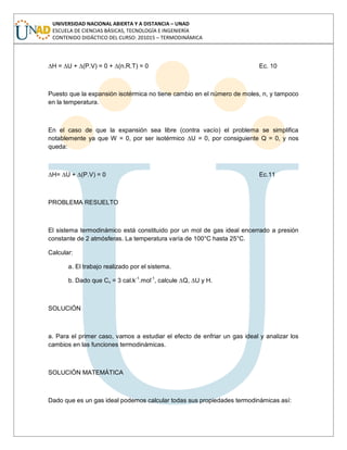 UNIVERSIDAD NACIONAL ABIERTA Y A DISTANCIA – UNAD
ESCUELA DE CIENCIAS BÁSICAS, TECNOLOGÍA E INGENIERÍA
CONTENIDO DIDÁCTICO DEL CURSO: 201015 – TERMODINÁMICA
∆H = ∆U + ∆(P.V) = 0 + ∆(n.R.T) = 0 Ec. 10
Puesto que la expansión isotérmica no tiene cambio en el número de moles, n, y tampoco
en la temperatura.
En el caso de que la expansión sea libre (contra vacío) el problema se simplifica
notablemente ya que W = 0, por ser isotérmico ∆U = 0, por consiguiente Q = 0, y nos
queda:
∆H= ∆U + ∆(P.V) = 0 Ec.11
PROBLEMA RESUELTO
El sistema termodinámico está constituido por un mol de gas ideal encerrado a presión
constante de 2 atmósferas. La temperatura varía de 100°C hasta 25°C.
Calcular:
a. El trabajo realizado por el sistema.
b. Dado que Cv = 3 cal.k-1
.mol-1
, calcule ∆Q, ∆U y H.
SOLUCIÓN
a. Para el primer caso, vamos a estudiar el efecto de enfriar un gas ideal y analizar los
cambios en las funciones termodinámicas.
SOLUCIÓN MATEMÁTICA
Dado que es un gas ideal podemos calcular todas sus propiedades termodinámicas así:
 