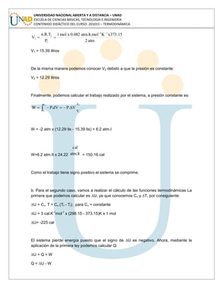 UNIVERSIDAD NACIONAL ABIERTA Y A DISTANCIA – UNAD
ESCUELA DE CIENCIAS BÁSICAS, TECNOLOGÍA E INGENIERÍA
CONTENIDO DIDÁCTICO DEL CURSO: 201015 – TERMODINÁMICA
atm2
15.373xKatm.lt.mol0.082xmol1
P
T.R.n
V
1-1
1
1
1
V1 = 15.39 litros
De la misma manera podemos conocer V2 debido a que la presión es constante:
V2 = 12.29 litros
Finalmente, podemos calcular el trabajo realizado por el sistema, a presión constante es:
2
1
2
1
V
V
V
V
V.PdV.PW
W = -2 atm x (12.29 lIs - 15.39 lIs) = 6.2 atm.l
W=6.2 atm.It x 24.22 lt.atm
cal
= 150.16 cal
Como el trabajo tiene signo positivo el sistema se comprime.
b. Para el segundo caso, vamos a realizar el cálculo de las funciones termodinámicas La
primera que podemos calcular es ∆U, ya que conocemos Cv y ∆T, por consiguiente:
∆U = Cv. T = Cv.(Tf - Ti); para Cv = constante
∆U = 3 cal.K-1
mol-1
x (298.15 - 373.15)K x 1 mol
∆U= -225 cal
El sistema pierde energía puesto que el signo de ∆U es negativo. Ahora, mediante la
aplicación de la primera ley podemos calcular Q:
∆U = Q + W
Q = ∆U - W
 