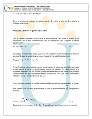 UNIVERSIDAD NACIONAL ABIERTA Y A DISTANCIA – UNAD
ESCUELA DE CIENCIAS BÁSICAS, TECNOLOGÍA E INGENIERÍA
CONTENIDO DIDÁCTICO DEL CURSO: 201015 – TERMODINÁMICA
Q = -225 cal - 150.16 cal = 375.16 cal.
Como el proceso se realiza a presión constante: Q = ∆H y el valor de Q es igual a la
variación de entalpía.
Procesos Adiabáticos para un Gas Ideal
Para el proceso adiabático es imposible el intercambio de calor entre el sistema y sus
alrededores. Por lo tanto su variación de calor ∂Q será igual a cero. Luego en la primera
ley nos queda:
δW = dU = n.Cv.dT Ec. 12
En donde n es número de moles, Cv la capacidad calorífica a volumen constante. Para un
gas ideal Cv es una constante y se puede efectuar la integración directamente:
Wadiabático = U2 – U1 = n.Cv (T2 – T1) Ec. 13
El significado de esta ecuación nos dice que el trabajo de expansión adiabática se realiza
a expensas de la variación de la energía interna del sistema. En consecuencia, a la
expansión adiabática del gas (trabajo que hace el sistema sobre los alrededores) le sigue
un enfriamiento del gas; lo contrario también es cierto; es decir, que a una comprensión
adiabática le sigue un calentamiento del gas.
En un proceso reversible la transformación adiabática puede ser expresada como función
de la presión y del volumen. Al reemplazar el valor de temperatura por R.n
V.P
del gas ideal,
tenemos:
Wadiabático = -
2211
v
VPVP
R.n
C.n
Ec. 14
De acuerdo con la ecuación 8, Cp = Cv + R; se define un nuevo factor  como el cociente:
 