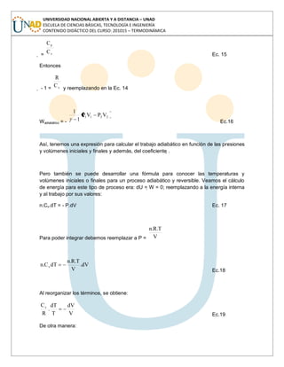 UNIVERSIDAD NACIONAL ABIERTA Y A DISTANCIA – UNAD
ESCUELA DE CIENCIAS BÁSICAS, TECNOLOGÍA E INGENIERÍA
CONTENIDO DIDÁCTICO DEL CURSO: 201015 – TERMODINÁMICA
 = v
p
C
C
Ec. 15
Entonces
 - 1 = vC
R
y reemplazando en la Ec. 14
Wadiabático = -
2211 VPVP
1
1
Ec.16
Así, tenemos una expresión para calcular el trabajo adiabático en función de las presiones
y volúmenes iniciales y finales y además, del coeficiente .
Pero también se puede desarrollar una fórmula para conocer las temperaturas y
volúmenes iniciales o finales para un proceso adiabático y reversible. Veamos el cálculo
de energía para este tipo de proceso era: dU = W = 0; reemplazando a la energía interna
y al trabajo por sus valores:
n.Cv.dT = - P.dV Ec. 17
Para poder integrar debemos reemplazar a P = V
T.R.n
dV.
V
T.R.n
dTC.n v
Ec.18
Al reorganizar los términos, se obtiene:
V
dV
T
dT
.
R
Cv
Ec.19
De otra manera:
 