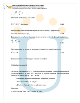 UNIVERSIDAD NACIONAL ABIERTA Y A DISTANCIA – UNAD
ESCUELA DE CIENCIAS BÁSICAS, TECNOLOGÍA E INGENIERÍA
CONTENIDO DIDÁCTICO DEL CURSO: 201015 – TERMODINÁMICA
0
V
dV
T
dT
.
1
1
Efectuando la integración nos queda:
T1V1
1
= T2V2
1
= Constante Ec. 20
Esta ecuación puede expresarse también en función de P y V obteniéndose:
P.V
= Cte, o sea P1V1

= P2V2

Ec. 21
Esta ecuación en su forma diferencial se conoce con el nombre de Ecuación de Laplace:
0
V
dV
P
dP
Ec.22
Para la expresión en función de temperatura y presión nos resulta la ecuación:
P1-
.T
= Cte. Ec. 23
Estas ecuaciones son válidas para procesos reversibles.
PROBLEMA RESUELTO
Un mol de gas perfecto a 0°C y 1 atm se comprime reversible y adiabáticamente hasta
que su temperatura se eleva 10°C. Entonces se expande reversible e isotérmicamente
hasta que su presión sea de 1 atm. Calcular:
a. La presión alcanzada después de la compresión adiabática.
b. Los valores totales de ∆U y ∆H.
c. El calor y el trabajo netos en todo el proceso.
Se conoce:
Cv = 20.5 julios.K-1
.mol-1
y R = 8.3 julios. K-1
.mol-1
 