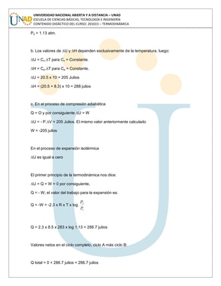 UNIVERSIDAD NACIONAL ABIERTA Y A DISTANCIA – UNAD
ESCUELA DE CIENCIAS BÁSICAS, TECNOLOGÍA E INGENIERÍA
CONTENIDO DIDÁCTICO DEL CURSO: 201015 – TERMODINÁMICA
P2 = 1.13 atm.
b. Los valores de ∆U y ∆H dependen exclusivamente de la temperatura, luego:
∆U = Cv.∆T para Cv = Constante.
∆H = Cp.∆T para Cp = Constante.
∆U = 20.5 x 10 = 205 Julios
∆H = (20.5 + 8.3) x 10 = 288 julios
c. En el proceso de compresión adiabática
Q = O y por consiguiente ∆U = W
∆U = - P.∆V = 205 Julios. El mismo valor anteriormente calculado
W = -205 julios
En el proceso de expansión isotérmica
∆U es igual a cero
El primer principio de la termodinámica nos dice:
∆U = Q + W = 0 por consiguiente,
Q = - W; el valor del trabajo para la expansión es:
Q = -W = -2.3 x R x T x log
1
2
P
P
Q = 2.3 x 8.5 x 283 x log 1.13 = 286.7 julios
Valores netos en el ciclo completo, ciclo A más ciclo B:
Q total = 0 + 286.7 julios = 286.7 julios
 