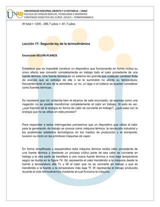 UNIVERSIDAD NACIONAL ABIERTA Y A DISTANCIA – UNAD
ESCUELA DE CIENCIAS BÁSICAS, TECNOLOGÍA E INGENIERÍA
CONTENIDO DIDÁCTICO DEL CURSO: 201015 – TERMODINÁMICA
W total = +205 - 286.7 julios = -81.7 julios
Lección 17: Segunda ley de la termodinámica
Enunciado KELVIN-PLANCK
Establece que es imposible construir un dispositivo que funcionando en forma cíclica su
único efecto sea convertir completamente en trabajo todo el calor procedente de una
fuente térmica. Una fuente térmica es un sistema tan grande que cualquier cantidad finita
de energía que se extraiga de ella o se le suministre no afecta su temperatura,
frecuentemente el aire de la atmósfera, un río, un lago o el océano se pueden considerar
como fuentes térmicas.
Es necesario que Ud. entienda bien el alcance de este enunciado, se expresa como una
negación no es posible transformar completamente el calor en trabajo. Si esto es así,
¿qué fracción de la energía en forma de calor se convierte en trabajo?, ¿qué pasa con la
energía que no se utiliza en este proceso?
Para responder a estos interrogantes precisemos que un dispositivo que utiliza el calor
para la generación de trabajo se conoce como máquina térmica, la revolución industrial y
los posteriores adelantos tecnológicos en los medios de producción y el transporte,
tuvieron su inicio en las primitivas máquinas de vapor.
En forma simplificada y esquemática toda máquina térmica recibe calor procedente de
una fuente térmica y mediante un proceso cíclico parte de ese calor se convierte en
trabajo y la otra parte se transfiere a una nueva fuente térmica a más baja temperatura
según se ilustra en la figura 74. Qc representa el calor transferido a la máquina desde la
fuente a temperatura alta Tc y Qf el calor que no se convierte en trabajo y que es
transferido a la fuente a la temperatura más baja Tf. W representa el trabajo producido
durante el ciclo termodinámico mediante el cual funciona la máquina.
 