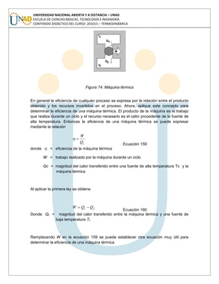 UNIVERSIDAD NACIONAL ABIERTA Y A DISTANCIA – UNAD
ESCUELA DE CIENCIAS BÁSICAS, TECNOLOGÍA E INGENIERÍA
CONTENIDO DIDÁCTICO DEL CURSO: 201015 – TERMODINÁMICA
Figura 74: Máquina térmica
En general la eficiencia de cualquier proceso se expresa por la relación entre el producto
obtenido y los recursos invertidos en el proceso. Ahora, aplique este concepto para
determinar la eficiencia de una máquina térmica. El producto de la máquina es el trabajo
que realiza durante un ciclo y el recurso necesario es el calor procedente de la fuente de
alta temperatura. Entonces la eficiencia de una máquina térmica se puede expresar
mediante la relación
cQ
W
Ecuación 159
donde η = eficiencia de la máquina térmica
W = trabajo realizado por la máquina durante un ciclo
Qc = magnitud del calor transferido entre una fuente de alta temperatura Tc y la
máquina térmica
Al aplicar la primera ley se obtiene
fc QQW
Ecuación 160
Donde Qf = magnitud del calor transferido entre la máquina térmica y una fuente de
baja temperatura Tf
Remplazando W en la ecuación 159 se puede establecer otra ecuación muy útil para
determinar la eficiencia de una máquina térmica
 