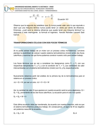 UNIVERSIDAD NACIONAL ABIERTA Y A DISTANCIA – UNAD
ESCUELA DE CIENCIAS BÁSICAS, TECNOLOGÍA E INGENIERÍA
CONTENIDO DIDÁCTICO DEL CURSO: 201015 – TERMODINÁMICA
c
f
c
fc
Q
Q
Q
QQ
1
Ecuación 161
Observe que la segunda ley establece que Qf nunca puede valer cero lo que equivale a
decir que una máquina térmica nunca puede tener un ciento por ciento de eficiencia.
Entonces, ¿cuál será la máxima eficiencia que puede tener una máquina térmica? La
respuesta a este interrogante la formuló el ingeniero francés Nicholas Leonard Sadi
Carnot.
TRANSFORMACIONES CÍCLICAS CON DOS FOCOS TÉRMICOS
Al no poder extraer trabajo de un motor con un proceso cíclico monotérmico, conviene
plantear la posibilidad de colocar nuestro sistema termodinámico (motor) entre dos focos
caloríficos y examinar de qué forma podemos construir nuestro ciclo para extraer trabajo.
Los focos térmicos que se van a considerar los designamos como F1, y F2 con sus
respectivas temperaturas T1 y T2 y con la condición de T1 > T2 Las cantidades de calor
intercambiadas con el sistema termodinámico (motor) son Q1 y Q2 respectivamente.
Nuevamente debemos partir del análisis de la primera ley de la termodinámica para el
sistema en un proceso cíclico.
∆U = Q + W; por ser un ciclo: ∆U = 0 = Q + W
Así, la cantidad de calor Q que aparece en nuestra ecuación será la suma algebraica, Q =
Q1 + Q2, proveniente de los dos focos caloríficos. La ecuación para el ciclo nos queda:
Q1 + Q2 + W = 0
Esta última ecuación debe ser reordenada, de acuerdo con nuestra intención, esto es que
el sistema termodinámico produzca trabajo. En consecuencia, el signo de W es negativo
así podemos reescribir la ecuación:
Q1 + Q2 = -W Ec.4
 