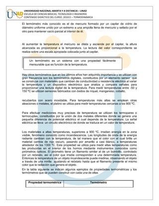 UNIVERSIDAD NACIONAL ABIERTA Y A DISTANCIA – UNAD
ESCUELA DE CIENCIAS BÁSICAS, TECNOLOGÍA E INGENIERÍA
CONTENIDO DIDÁCTICO DEL CURSO: 201015 – TERMODINÁMICA
El termómetro más conocido es el de mercurio formado por un capilar de vidrio de
diámetro uniforme unido por un extremo a una ampolla llena de mercurio y sellado por el
otro para mantener vacío parcial al interior de él.
Al aumentar la temperatura el mercurio se dilata y asciende por el capilar, la altura
alcanzada es proporcional a la temperatura. La lectura del valor correspondiente se
realiza sobre una escala apropiada colocada junto al capilar.
Hay otros termómetros que en los últimos años han adquirido importancia y se utilizan con
gran frecuencia son los termómetros digitales, constituidos por un elemento sensor que
se construye con materiales que cambian de conductividad o resistencia eléctrica al variar
la temperatura y un dispositivo electrónico que analiza y compara señales para
proporcionar una lectura digital de la temperatura. Para medir temperaturas entre -50 y
150 ºC se utilizan sensores fabricados con óxidos de níquel, manganeso, cobalto,
recubiertos con acero inoxidable. Para temperaturas más altas se emplean otras
aleaciones o metales, el platino se utiliza para medir temperaturas cercanas a los 900 ºC.
Para efectuar mediciones muy precisas de temperatura se utilizan los termopares o
termocuplas, constituidos por la unión de dos metales diferentes donde se genera una
pequeña diferencia de potencial eléctrico el cual depende de la temperatura. La señal
eléctrica se lleva un circuito electrónico de donde se traduce en un valor de temperatura.
Los materiales a altas temperaturas, superiores a 900 ºC, irradian energía en la zona
visible, fenómeno conocido como incandescencia. Las longitudes de onda de la energía
radiante cambian con la temperatura, de tal manera que el color con el cual brilla un
material cambia de rojo oscuro, pasando por amarillo a casi blanco, a temperaturas
alrededor de los 1300 ºC. Esta propiedad se utiliza para medir altas temperaturas como
las producidas en el interior de los hornos mediante instrumentos conocidos como
pirómetros ópticos. El pirómetro tiene un filamento similar al de un bombillo, controlado
por un reóstato, así el color que irradia corresponden a una determinada temperatura.
Entonces la temperatura de un objeto incandescente puede medirse, observando el objeto
a través de una mirilla ajustando el reóstato hasta que el filamento presente el mismo
color que la radiación que genera el objeto.
En la tabla siguiente se indican algunos ejemplos de propiedades termométricas y los
termómetros que se pueden construir con cada una de ellas
Propiedad termométrica Termómetro
Un termómetro es un sistema con una propiedad fácilmente
mensurable que es función de la temperatura.
 