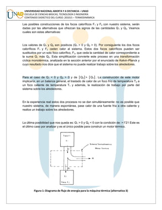 UNIVERSIDAD NACIONAL ABIERTA Y A DISTANCIA – UNAD
ESCUELA DE CIENCIAS BÁSICAS, TECNOLOGÍA E INGENIERÍA
CONTENIDO DIDÁCTICO DEL CURSO: 201015 – TERMODINÁMICA
Las posibles construcciones de los focos caloríficos F1 y F2 con nuestro sistema, serán
dadas por las alternativas que ofrezcan los signos de las cantidades Q1 y Q2. Veamos
cuales son estas alternativas:
Los valores de Q1 y Q2 son positivos (Q1 > 0 y Q2 > 0). Por consiguiente los dos focos
caloríficos F1 y F2 ceden calor al sistema. Estos dos focos caloríficos pueden ser
sustituidos por un solo foco calorífico, F3, que ceda la cantidad de calor correspondiente a
la suma Q1 más Q2. Esta simplificación convierte este proceso en una transformación
cíclica monotérmica, analizada en la sección anterior por el enunciado de Kelvin-Planck y
cuyo resultado nos dice que el sistema no puede realizar trabajo sobre los alrededores.
Para el caso de Q1 < 0 y Q2 > 0 y de │Q2│> │Q1│. La construcción de este motor
implicaría, en un balance general, el traslado de calor de un foco frío de temperatura T2 a
un foco caliente de temperatura T1 y además, la realización de trabajo por parte del
sistema sobre los alrededores.
En la experiencia real estos dos procesos no se dan simultáneamente: no es posible que
nuestro sistema, de manera espontánea, pase calor de una fuente fría a otra caliente y
realice un trabajo sobre los alrededores.
La última posibilidad que nos queda es: Q1 > 0 y Q2 < 0 con la condición de: > l°21 Este es
el último caso por analizar y es el único posible para construir un motor térmico.
Figura 1: Diagrama de flujo de energía para la máquina térmica (alternativa 3)
 