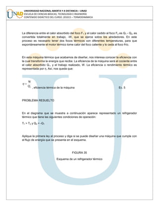 UNIVERSIDAD NACIONAL ABIERTA Y A DISTANCIA – UNAD
ESCUELA DE CIENCIAS BÁSICAS, TECNOLOGÍA E INGENIERÍA
CONTENIDO DIDÁCTICO DEL CURSO: 201015 – TERMODINÁMICA
La diferencia entre el calor absorbido del foco F1 y el calor cedido al foco F2 es Q1 - Q2, es
convertida totalmente en trabajo, -W, que se ejerce sobre los alrededores. En este
proceso es necesario tener dos focos térmicos con diferentes temperaturas, para que
espontáneamente el motor térmico tome calor del foco caliente y lo ceda al foco frío.
En esta máquina térmica que acabamos de diseñar, nos interesa conocer la eficiencia con
la cual transforma la energía que recibe. La eficiencia de la máquina será el cociente entre
el calor absorbido Q1, y el trabajo realizado, W. La eficiencia o rendimiento térmico es
representada por η. Así, nos queda que:
1Q
W
, eficiencia térmica de la máquina Ec. 5
PROBLEMA RESUELTO
En el diagrama que se muestra a continuación aparece representado un refrigerador
térmico que tiene las siguientes condiciones de operación:
T1 > T2 y Q2 = -Q1
Aplique la primera ley al proceso y diga si se puede diseñar una máquina que cumpla con
el flujo de energía que se presenta en el esquema.
FIGURA 35
Esquema de un refrigerador térmico
 