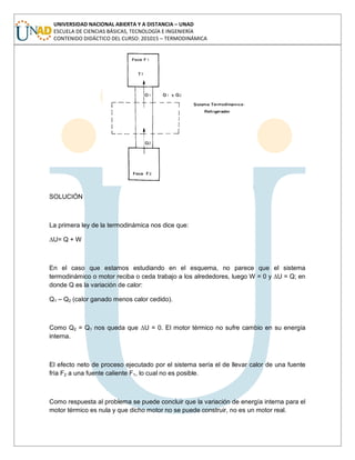UNIVERSIDAD NACIONAL ABIERTA Y A DISTANCIA – UNAD
ESCUELA DE CIENCIAS BÁSICAS, TECNOLOGÍA E INGENIERÍA
CONTENIDO DIDÁCTICO DEL CURSO: 201015 – TERMODINÁMICA
SOLUCIÓN
La primera ley de la termodinámica nos dice que:
∆U= Q + W
En el caso que estamos estudiando en el esquema, no parece que el sistema
termodinámico o motor reciba o ceda trabajo a los alrededores, luego W = 0 y ∆U = Q; en
donde Q es la variación de calor:
Q1 – Q2 (calor ganado menos calor cedido).
Como Q2 = Q1 nos queda que ∆U = 0. El motor térmico no sufre cambio en su energía
interna.
El efecto neto de proceso ejecutado por el sistema sería el de llevar calor de una fuente
fría F2 a una fuente caliente F1, lo cual no es posible.
Como respuesta al problema se puede concluir que la variación de energía interna para el
motor térmico es nula y que dicho motor no se puede construir, no es un motor real.
 