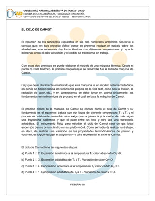 UNIVERSIDAD NACIONAL ABIERTA Y A DISTANCIA – UNAD
ESCUELA DE CIENCIAS BÁSICAS, TECNOLOGÍA E INGENIERÍA
CONTENIDO DIDÁCTICO DEL CURSO: 201015 – TERMODINÁMICA
EL CICLO DE CARNOT
El resumen de los conceptos expuestos en los dos numerales anteriores nos lleva a
concluir que: en todo proceso cíclico donde se pretenda realizar un trabajo sobre los
alrededores, son necesarios dos focos térmicos con diferentes temperaturas; y, que la
diferencia entre el calor absorbido y el cedido se transforma en trabajo.
Con estas dos premisas se puede elaborar el modelo de una máquina térmica. Desde el
punto de vista histórico, la primera máquina que se desarrolló fue la llamada máquina de
Carnot.
Hay que dejar claramente establecido que esta máquina es un modelo netamente teórico,
en donde no tienen cabida los fenómenos propios de la vida real, como son la fricción, la
radiación de calor, etc., y en consecuencia se debe tomar en cuenta únicamente, los
fundamentos termodinámicos del proceso en el cual se basa la máquina de Carnot.
El proceso cíclico de la máquina de Carnot se conoce como el ciclo de Camot y su
fundamento es el siguiente: trabaja con dos focos de diferente temperatura T1 y T2 y el
proceso es totalmente reversible; esto exige que la ganancia y la cesión de calor sigan
una trayectoria isotérmica y que el paso entre un foco y otro sea una trayectoria
adiabática. El instrumento físico para estudiar el ciclo de Carnot será un gas Ideal
encerrado dentro de un cilindro con un pistón móvil. Como se habla de realizar un trabajo,
es decir, de realizar una variación en las propiedades termodinámicas de presión y
volumen, es lógico escoger el diagrama P-V para representar el ciclo de Carnot.
El ciclo de Carnot tiene las siguientes etapas:
a) Punto 1 2. Expansión isotérmica a la temperatura T1: calor absorbido Q1 >0.
b) Punto 2 3. Expansión adiabática de T1 a T2. Variación de calor Q = O
c) Punto 3 4. Compresión isotérmica a la temperatura T2: calor cedido Q2 < 0.
d) Punto 4 1. Compresión adiabática de T2 a T1. Variación de calor Q = O.
FIGURA 36
 