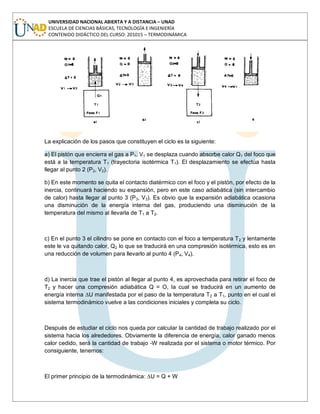 UNIVERSIDAD NACIONAL ABIERTA Y A DISTANCIA – UNAD
ESCUELA DE CIENCIAS BÁSICAS, TECNOLOGÍA E INGENIERÍA
CONTENIDO DIDÁCTICO DEL CURSO: 201015 – TERMODINÁMICA
La explicación de los pasos que constituyen el ciclo es la siguiente:
a) El pistón que encierra el gas a P1, V1 se desplaza cuando absorbe calor Q1 del foco que
está a la temperatura T1 (trayectoria isotérmica T1). El desplazamiento se efectúa hasta
llegar al punto 2 (P2, V2).
b) En este momento se quita el contacto diatérmico con el foco y el pistón, por efecto de la
inercia, continuará haciendo su expansión, pero en este caso adiabática (sin intercambio
de calor) hasta llegar al punto 3 (P3, V3). Es obvio que la expansión adiabática ocasiona
una disminución de la energía interna del gas, produciendo una disminución de la
temperatura del mismo al llevarla de T1 a T2.
c) En el punto 3 el cilindro se pone en contacto con el foco a temperatura T2 y lentamente
este le va quitando calor, Q2 lo que se traducirá en una compresión isotérmica, esto es en
una reducción de volumen para llevarlo al punto 4 (P4, V4).
d) La inercia que trae el pistón al llegar al punto 4, es aprovechada para retirar el foco de
T2 y hacer una compresión adiabática Q = O, la cual se traducirá en un aumento de
energía interna ∆U manifestada por el paso de la temperatura T2 a T1, punto en el cual el
sistema termodinámico vuelve a las condiciones iniciales y completa su ciclo.
Después de estudiar el ciclo nos queda por calcular la cantidad de trabajo realizado por el
sistema hacia los alrededores. Obviamente la diferencia de energía, calor ganado menos
calor cedido, será la cantidad de trabajo -W realizada por el sistema o motor térmico. Por
consiguiente, tenemos:
El primer principio de la termodinámica: ∆U = Q + W
 