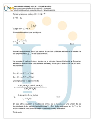 UNIVERSIDAD NACIONAL ABIERTA Y A DISTANCIA – UNAD
ESCUELA DE CIENCIAS BÁSICAS, TECNOLOGÍA E INGENIERÍA
CONTENIDO DIDÁCTICO DEL CURSO: 201015 – TERMODINÁMICA
Por ser un proceso cíclico: ∆U = 0 = Q + W
Q = Q1 – Q2
Luego –W = Q1 – Q2 =
PdV
El rendimiento térmico de la máquina:
1
21
1 Q
QQ
Q
W
Ec.6
Para el caso particular de un gas ideal la ecuación 6 puede ser expresada en función de
las temperaturas T1 y T2 de los focos térmicos.
La ecuación 6, del rendimiento térmico de la máquina, las cantidades Q1 y Q2 pueden
expresarse en función de los volúmenes iniciales y finales para cada uno de los procesos.
Así, tenemos:
Q1 = W1 = n.R.T1 Ln (V2/V1)
Q2 = W2 = n.R.T2 Ln (V2/V1)
y reemplazando en η (ecuación 6)
En esta última ecuación el rendimiento térmico de la máquina es una función de las
temperaturas de las trayectorias isotérmicas T1 y T2 y de los volúmenes V1, V2, V3, y V4,
en los cuales se interceptan las trayectorias isotérmicas y adiabáticas.
Por lo tanto:
 