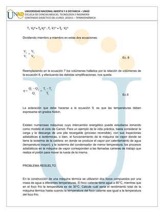UNIVERSIDAD NACIONAL ABIERTA Y A DISTANCIA – UNAD
ESCUELA DE CIENCIAS BÁSICAS, TECNOLOGÍA E INGENIERÍA
CONTENIDO DIDÁCTICO DEL CURSO: 201015 – TERMODINÁMICA
Dividiendo miembro a miembro en estas dos ecuaciones:
4
3
1
2
V
V
V
V
Ec. 8
Reemplazando en la ecuación 7 los volúmenes hallados por la relación de volúmenes de
la ecuación 8, y efectuando las debidas simplificaciones, nos queda:
1
21
1
21
T
TT
Q
QQ
Ec.9
La aclaración que debe hacerse a la ecuación 9, es que las temperaturas deben
expresarse en grados Kelvin.
Existen numerosas máquinas cuyo intercambio energético puede estudiarse tomando
como modelo el ciclo de Carnot. Para un ejemplo de la vida práctica, basta considerar la
carga y la descarga de una pila recargable (proceso reversible), con sus trayectorias
adiabáticas e isotérmicas, o bien, el funcionamiento de la máquina de vapor donde se
tiene la isoterma de la caldera; en donde se produce el vapor por calentamiento de agua
(temperatura mayor); y la isoterma del condensador de menor temperatura; los procesos
adiabáticos en la máquina de vapor corresponden a las llamadas carreras de trabajo que
realiza el pistón para mover la rueda de la misma.
PROBLEMA RESUELTO
En la construcción de una máquina térmica se utilizaron dos focos compuestos por una
masa de agua a diferentes temperaturas. El foco caliente tiene agua a 80°C, mientras que
en el foco frío la temperatura es de 30°C. Calcule cuál sería el rendimiento total de la
máquina térmica hasta cuando la temperatura del foco caliente sea igual a la temperatura
del foco frío.
 