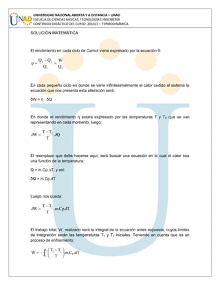 UNIVERSIDAD NACIONAL ABIERTA Y A DISTANCIA – UNAD
ESCUELA DE CIENCIAS BÁSICAS, TECNOLOGÍA E INGENIERÍA
CONTENIDO DIDÁCTICO DEL CURSO: 201015 – TERMODINÁMICA
SOLUCIÓN MATEMÁTICA
El rendimiento en cada ciclo de Carnot viene expresado por la ecuación 9:
11
21
Q
W
Q
QQ
En cada pequeño ciclo en donde se varíe infinitesimalmente el calor cedido al sistema la
ecuación que nos presenta esta alteración será:
δW = η . δQ
En donde el rendimiento η estará expresado por las temperaturas T y T2 que se van
representando en cada momento, luego:
Q.
T
TT
W 2
El reemplazo que debe hacerse aquí, será buscar una ecuación en la cual el calor sea
una función de la temperatura:
Q = m.Cp.∆T, y así:
δQ = m.Cp.dT
Luego nos queda:
dT.Cp.m.
T
TT
W 2
El trabajo total, W, realizado será la integral de la ecuación antes expuesta, cuyos límites
de integración serán las temperaturas T1 y T2 iniciales. Teniendo en cuenta que es un
proceso de enfriamiento:
2
1
T
T
P
21
dT.C.m.
T
TT
W
 